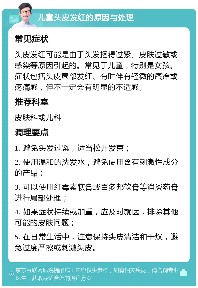 儿童头皮发红的原因与处理 常见症状 头皮发红可能是由于头发捆得过紧、皮肤过敏或感染等原因引起的。常见于儿童，特别是女孩。症状包括头皮局部发红、有时伴有轻微的瘙痒或疼痛感，但不一定会有明显的不适感。 推荐科室 皮肤科或儿科 调理要点 1. 避免头发过紧，适当松开发束； 2. 使用温和的洗发水，避免使用含有刺激性成分的产品； 3. 可以使用红霉素软膏或百多邦软膏等消炎药膏进行局部处理； 4. 如果症状持续或加重，应及时就医，排除其他可能的皮肤问题； 5. 在日常生活中，注意保持头皮清洁和干燥，避免过度摩擦或刺激头皮。