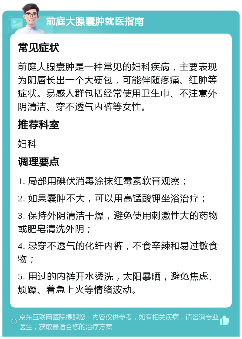 前庭大腺囊肿就医指南 常见症状 前庭大腺囊肿是一种常见的妇科疾病，主要表现为阴唇长出一个大硬包，可能伴随疼痛、红肿等症状。易感人群包括经常使用卫生巾、不注意外阴清洁、穿不透气内裤等女性。 推荐科室 妇科 调理要点 1. 局部用碘伏消毒涂抹红霉素软膏观察； 2. 如果囊肿不大，可以用高锰酸钾坐浴治疗； 3. 保持外阴清洁干燥，避免使用刺激性大的药物或肥皂清洗外阴； 4. 忌穿不透气的化纤内裤，不食辛辣和易过敏食物； 5. 用过的内裤开水烫洗，太阳暴晒，避免焦虑、烦躁、着急上火等情绪波动。