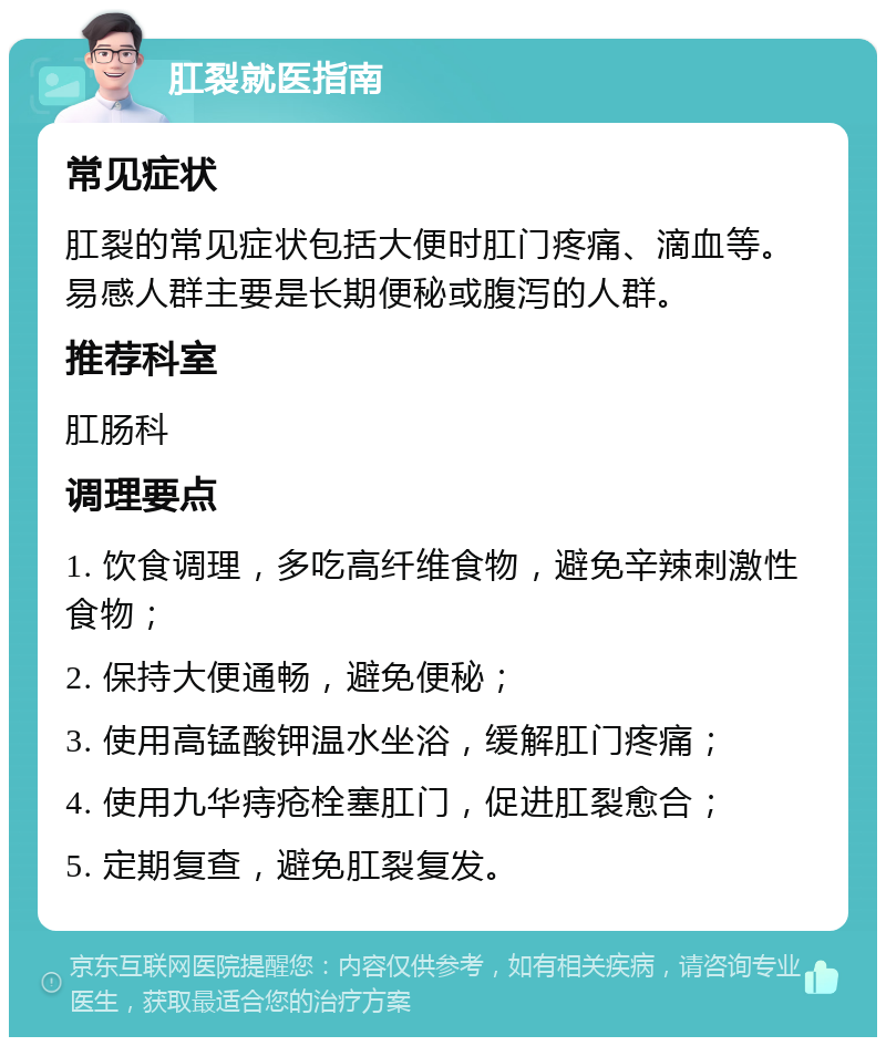 肛裂就医指南 常见症状 肛裂的常见症状包括大便时肛门疼痛、滴血等。易感人群主要是长期便秘或腹泻的人群。 推荐科室 肛肠科 调理要点 1. 饮食调理，多吃高纤维食物，避免辛辣刺激性食物； 2. 保持大便通畅，避免便秘； 3. 使用高锰酸钾温水坐浴，缓解肛门疼痛； 4. 使用九华痔疮栓塞肛门，促进肛裂愈合； 5. 定期复查，避免肛裂复发。