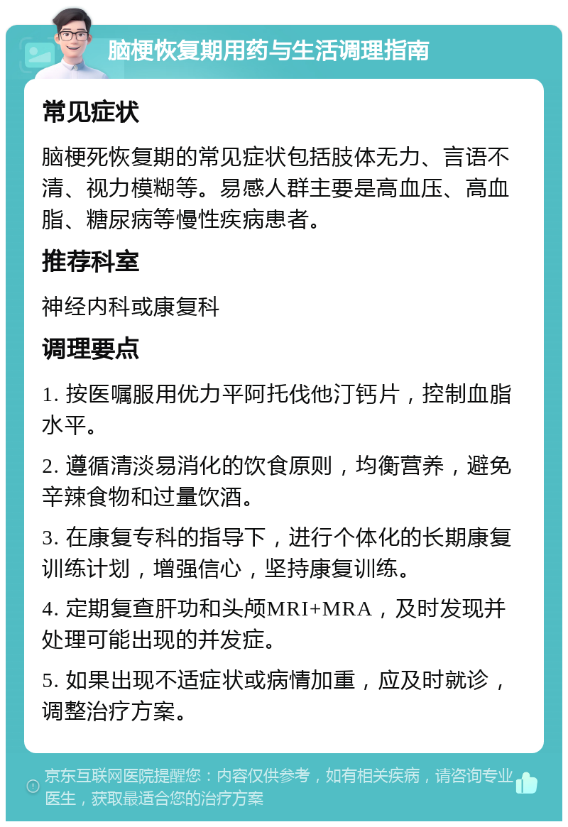 脑梗恢复期用药与生活调理指南 常见症状 脑梗死恢复期的常见症状包括肢体无力、言语不清、视力模糊等。易感人群主要是高血压、高血脂、糖尿病等慢性疾病患者。 推荐科室 神经内科或康复科 调理要点 1. 按医嘱服用优力平阿托伐他汀钙片，控制血脂水平。 2. 遵循清淡易消化的饮食原则，均衡营养，避免辛辣食物和过量饮酒。 3. 在康复专科的指导下，进行个体化的长期康复训练计划，增强信心，坚持康复训练。 4. 定期复查肝功和头颅MRI+MRA，及时发现并处理可能出现的并发症。 5. 如果出现不适症状或病情加重，应及时就诊，调整治疗方案。