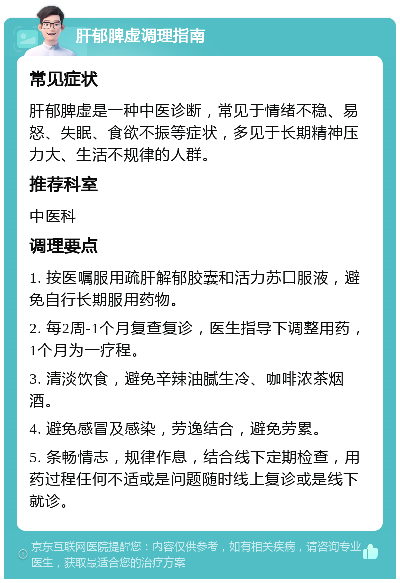 肝郁脾虚调理指南 常见症状 肝郁脾虚是一种中医诊断，常见于情绪不稳、易怒、失眠、食欲不振等症状，多见于长期精神压力大、生活不规律的人群。 推荐科室 中医科 调理要点 1. 按医嘱服用疏肝解郁胶囊和活力苏口服液，避免自行长期服用药物。 2. 每2周-1个月复查复诊，医生指导下调整用药，1个月为一疗程。 3. 清淡饮食，避免辛辣油腻生冷、咖啡浓茶烟酒。 4. 避免感冒及感染，劳逸结合，避免劳累。 5. 条畅情志，规律作息，结合线下定期检查，用药过程任何不适或是问题随时线上复诊或是线下就诊。