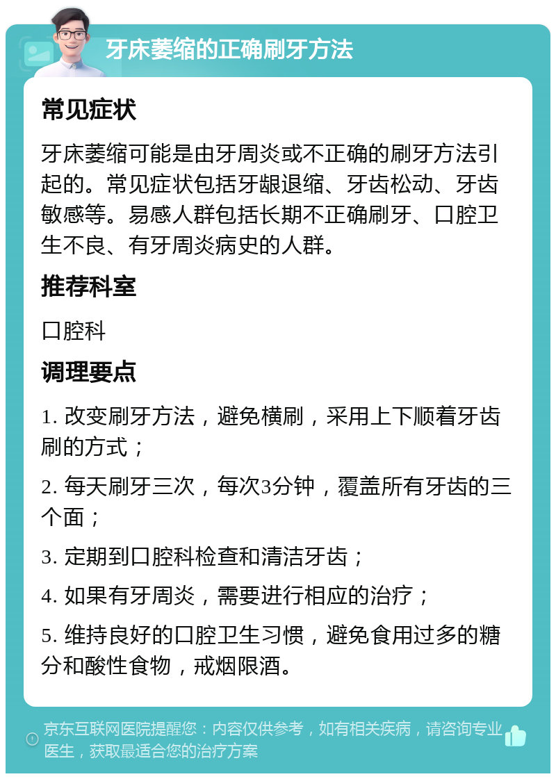 牙床萎缩的正确刷牙方法 常见症状 牙床萎缩可能是由牙周炎或不正确的刷牙方法引起的。常见症状包括牙龈退缩、牙齿松动、牙齿敏感等。易感人群包括长期不正确刷牙、口腔卫生不良、有牙周炎病史的人群。 推荐科室 口腔科 调理要点 1. 改变刷牙方法，避免横刷，采用上下顺着牙齿刷的方式； 2. 每天刷牙三次，每次3分钟，覆盖所有牙齿的三个面； 3. 定期到口腔科检查和清洁牙齿； 4. 如果有牙周炎，需要进行相应的治疗； 5. 维持良好的口腔卫生习惯，避免食用过多的糖分和酸性食物，戒烟限酒。