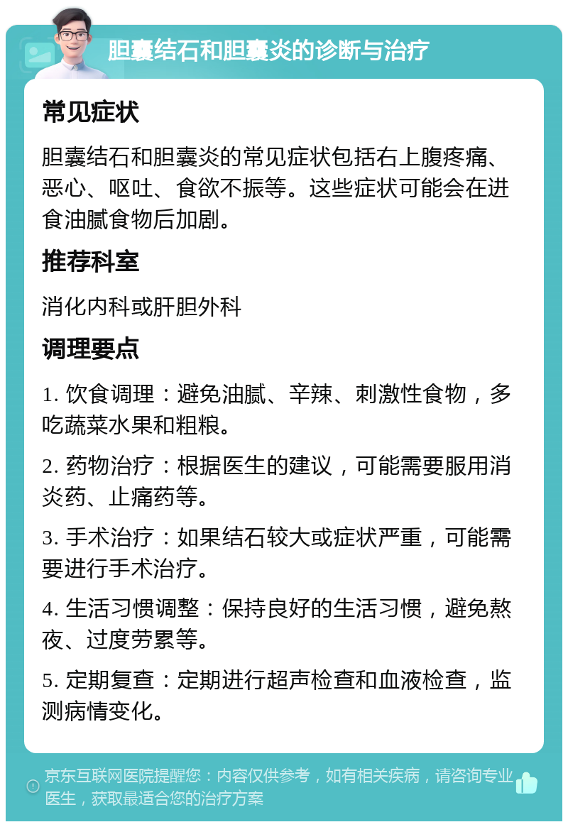 胆囊结石和胆囊炎的诊断与治疗 常见症状 胆囊结石和胆囊炎的常见症状包括右上腹疼痛、恶心、呕吐、食欲不振等。这些症状可能会在进食油腻食物后加剧。 推荐科室 消化内科或肝胆外科 调理要点 1. 饮食调理：避免油腻、辛辣、刺激性食物，多吃蔬菜水果和粗粮。 2. 药物治疗：根据医生的建议，可能需要服用消炎药、止痛药等。 3. 手术治疗：如果结石较大或症状严重，可能需要进行手术治疗。 4. 生活习惯调整：保持良好的生活习惯，避免熬夜、过度劳累等。 5. 定期复查：定期进行超声检查和血液检查，监测病情变化。