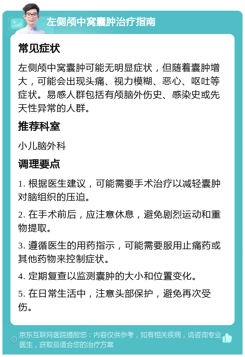 左侧颅中窝囊肿治疗指南 常见症状 左侧颅中窝囊肿可能无明显症状，但随着囊肿增大，可能会出现头痛、视力模糊、恶心、呕吐等症状。易感人群包括有颅脑外伤史、感染史或先天性异常的人群。 推荐科室 小儿脑外科 调理要点 1. 根据医生建议，可能需要手术治疗以减轻囊肿对脑组织的压迫。 2. 在手术前后，应注意休息，避免剧烈运动和重物提取。 3. 遵循医生的用药指示，可能需要服用止痛药或其他药物来控制症状。 4. 定期复查以监测囊肿的大小和位置变化。 5. 在日常生活中，注意头部保护，避免再次受伤。