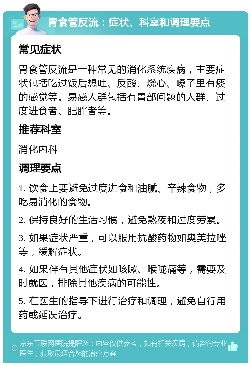 胃食管反流：症状、科室和调理要点 常见症状 胃食管反流是一种常见的消化系统疾病，主要症状包括吃过饭后想吐、反酸、烧心、嗓子里有痰的感觉等。易感人群包括有胃部问题的人群、过度进食者、肥胖者等。 推荐科室 消化内科 调理要点 1. 饮食上要避免过度进食和油腻、辛辣食物，多吃易消化的食物。 2. 保持良好的生活习惯，避免熬夜和过度劳累。 3. 如果症状严重，可以服用抗酸药物如奥美拉唑等，缓解症状。 4. 如果伴有其他症状如咳嗽、喉咙痛等，需要及时就医，排除其他疾病的可能性。 5. 在医生的指导下进行治疗和调理，避免自行用药或延误治疗。