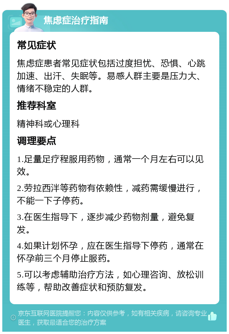 焦虑症治疗指南 常见症状 焦虑症患者常见症状包括过度担忧、恐惧、心跳加速、出汗、失眠等。易感人群主要是压力大、情绪不稳定的人群。 推荐科室 精神科或心理科 调理要点 1.足量足疗程服用药物，通常一个月左右可以见效。 2.劳拉西泮等药物有依赖性，减药需缓慢进行，不能一下子停药。 3.在医生指导下，逐步减少药物剂量，避免复发。 4.如果计划怀孕，应在医生指导下停药，通常在怀孕前三个月停止服药。 5.可以考虑辅助治疗方法，如心理咨询、放松训练等，帮助改善症状和预防复发。