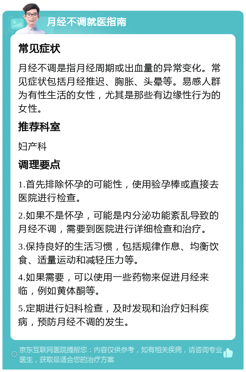 月经不调就医指南 常见症状 月经不调是指月经周期或出血量的异常变化。常见症状包括月经推迟、胸胀、头晕等。易感人群为有性生活的女性，尤其是那些有边缘性行为的女性。 推荐科室 妇产科 调理要点 1.首先排除怀孕的可能性，使用验孕棒或直接去医院进行检查。 2.如果不是怀孕，可能是内分泌功能紊乱导致的月经不调，需要到医院进行详细检查和治疗。 3.保持良好的生活习惯，包括规律作息、均衡饮食、适量运动和减轻压力等。 4.如果需要，可以使用一些药物来促进月经来临，例如黄体酮等。 5.定期进行妇科检查，及时发现和治疗妇科疾病，预防月经不调的发生。