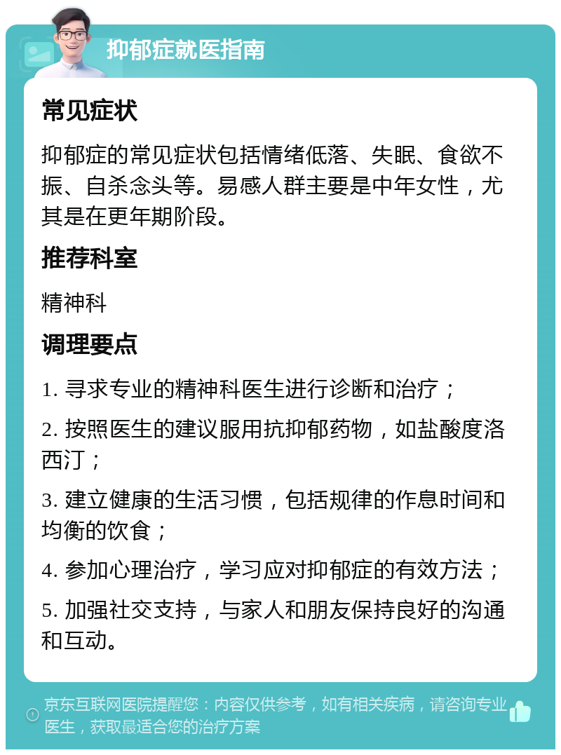 抑郁症就医指南 常见症状 抑郁症的常见症状包括情绪低落、失眠、食欲不振、自杀念头等。易感人群主要是中年女性，尤其是在更年期阶段。 推荐科室 精神科 调理要点 1. 寻求专业的精神科医生进行诊断和治疗； 2. 按照医生的建议服用抗抑郁药物，如盐酸度洛西汀； 3. 建立健康的生活习惯，包括规律的作息时间和均衡的饮食； 4. 参加心理治疗，学习应对抑郁症的有效方法； 5. 加强社交支持，与家人和朋友保持良好的沟通和互动。