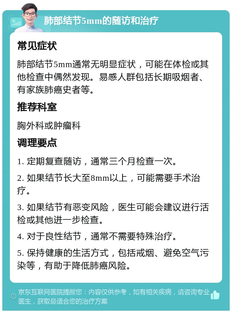 肺部结节5mm的随访和治疗 常见症状 肺部结节5mm通常无明显症状，可能在体检或其他检查中偶然发现。易感人群包括长期吸烟者、有家族肺癌史者等。 推荐科室 胸外科或肿瘤科 调理要点 1. 定期复查随访，通常三个月检查一次。 2. 如果结节长大至8mm以上，可能需要手术治疗。 3. 如果结节有恶变风险，医生可能会建议进行活检或其他进一步检查。 4. 对于良性结节，通常不需要特殊治疗。 5. 保持健康的生活方式，包括戒烟、避免空气污染等，有助于降低肺癌风险。