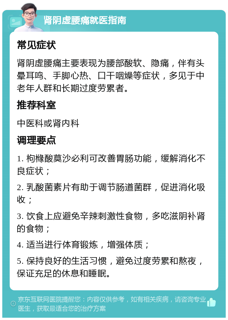 肾阴虚腰痛就医指南 常见症状 肾阴虚腰痛主要表现为腰部酸软、隐痛，伴有头晕耳鸣、手脚心热、口干咽燥等症状，多见于中老年人群和长期过度劳累者。 推荐科室 中医科或肾内科 调理要点 1. 枸橼酸莫沙必利可改善胃肠功能，缓解消化不良症状； 2. 乳酸菌素片有助于调节肠道菌群，促进消化吸收； 3. 饮食上应避免辛辣刺激性食物，多吃滋阴补肾的食物； 4. 适当进行体育锻炼，增强体质； 5. 保持良好的生活习惯，避免过度劳累和熬夜，保证充足的休息和睡眠。