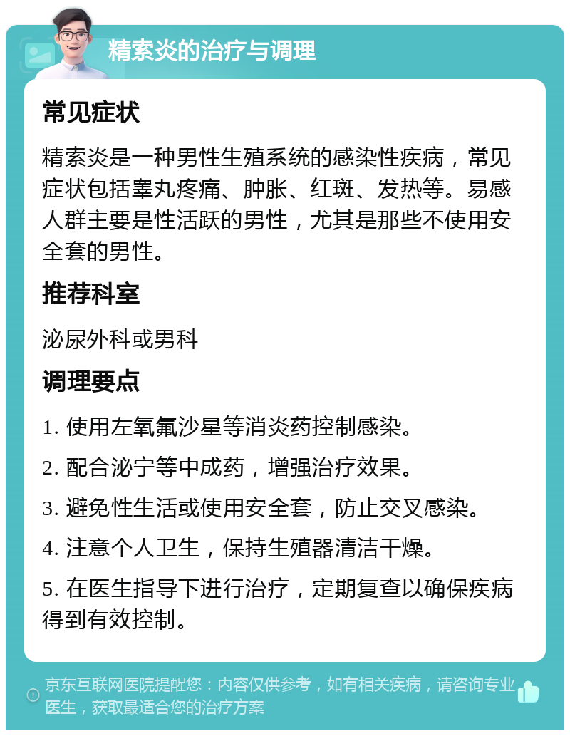 精索炎的治疗与调理 常见症状 精索炎是一种男性生殖系统的感染性疾病，常见症状包括睾丸疼痛、肿胀、红斑、发热等。易感人群主要是性活跃的男性，尤其是那些不使用安全套的男性。 推荐科室 泌尿外科或男科 调理要点 1. 使用左氧氟沙星等消炎药控制感染。 2. 配合泌宁等中成药，增强治疗效果。 3. 避免性生活或使用安全套，防止交叉感染。 4. 注意个人卫生，保持生殖器清洁干燥。 5. 在医生指导下进行治疗，定期复查以确保疾病得到有效控制。