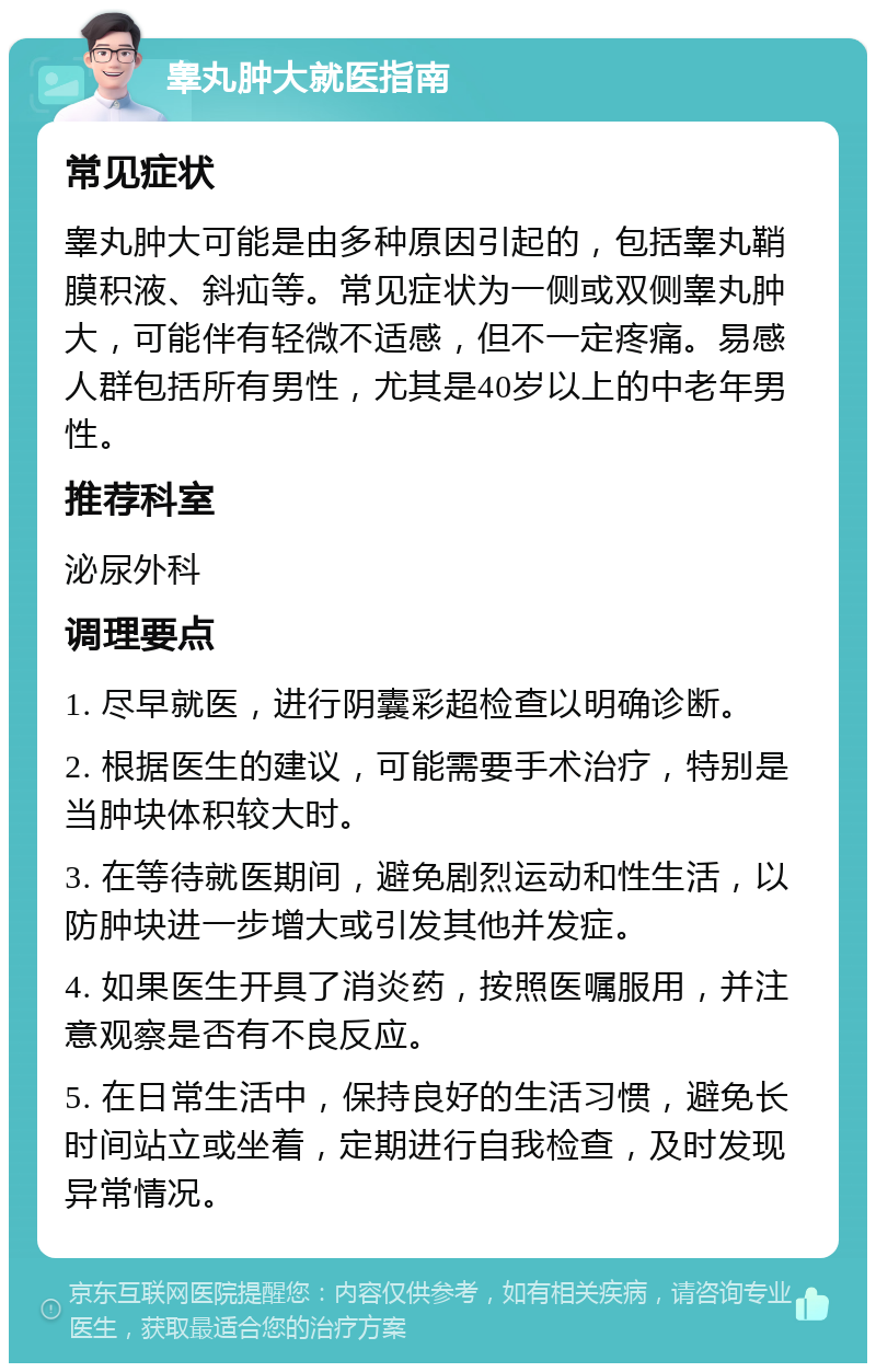 睾丸肿大就医指南 常见症状 睾丸肿大可能是由多种原因引起的，包括睾丸鞘膜积液、斜疝等。常见症状为一侧或双侧睾丸肿大，可能伴有轻微不适感，但不一定疼痛。易感人群包括所有男性，尤其是40岁以上的中老年男性。 推荐科室 泌尿外科 调理要点 1. 尽早就医，进行阴囊彩超检查以明确诊断。 2. 根据医生的建议，可能需要手术治疗，特别是当肿块体积较大时。 3. 在等待就医期间，避免剧烈运动和性生活，以防肿块进一步增大或引发其他并发症。 4. 如果医生开具了消炎药，按照医嘱服用，并注意观察是否有不良反应。 5. 在日常生活中，保持良好的生活习惯，避免长时间站立或坐着，定期进行自我检查，及时发现异常情况。