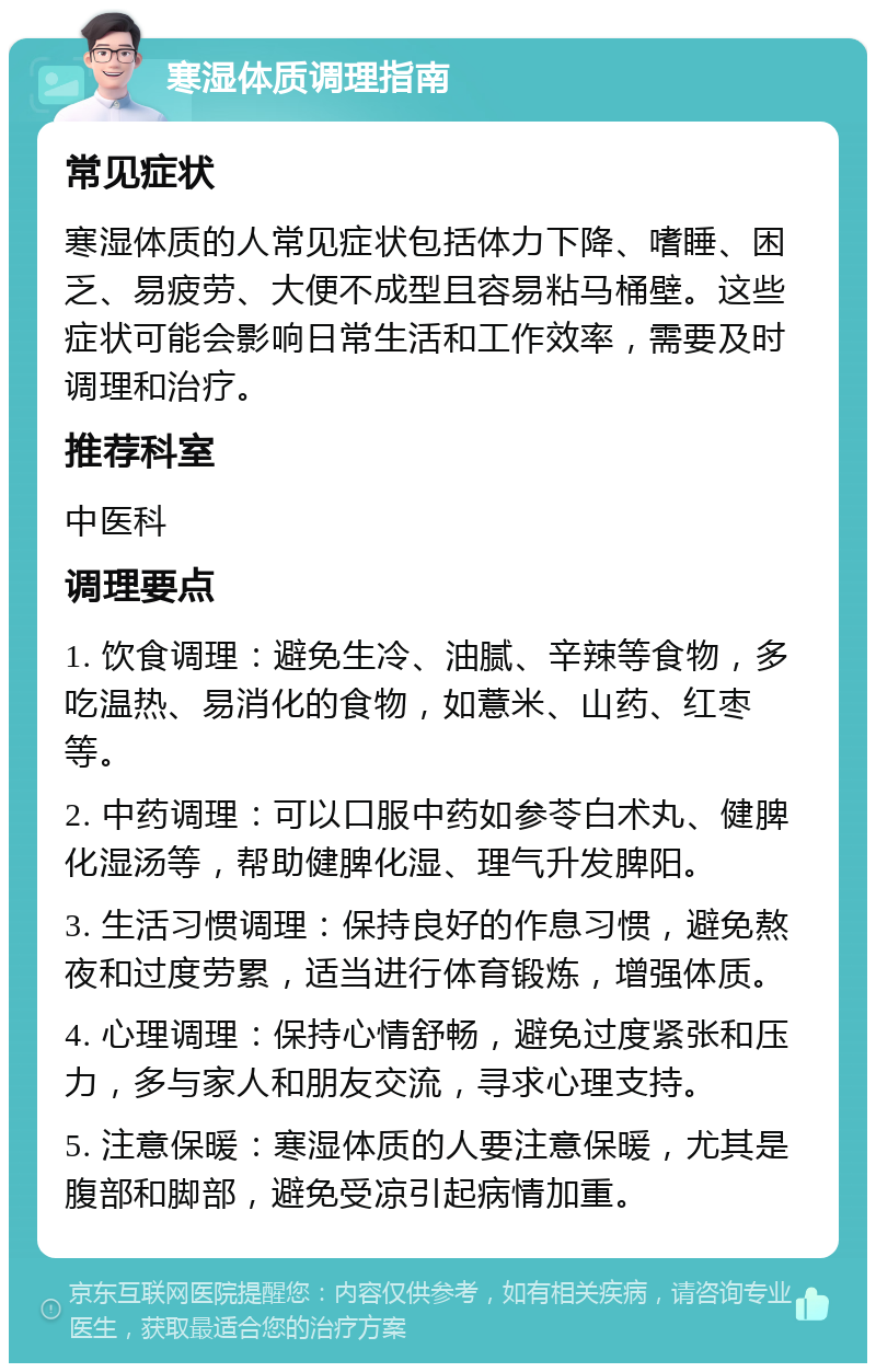 寒湿体质调理指南 常见症状 寒湿体质的人常见症状包括体力下降、嗜睡、困乏、易疲劳、大便不成型且容易粘马桶壁。这些症状可能会影响日常生活和工作效率，需要及时调理和治疗。 推荐科室 中医科 调理要点 1. 饮食调理：避免生冷、油腻、辛辣等食物，多吃温热、易消化的食物，如薏米、山药、红枣等。 2. 中药调理：可以口服中药如参苓白术丸、健脾化湿汤等，帮助健脾化湿、理气升发脾阳。 3. 生活习惯调理：保持良好的作息习惯，避免熬夜和过度劳累，适当进行体育锻炼，增强体质。 4. 心理调理：保持心情舒畅，避免过度紧张和压力，多与家人和朋友交流，寻求心理支持。 5. 注意保暖：寒湿体质的人要注意保暖，尤其是腹部和脚部，避免受凉引起病情加重。