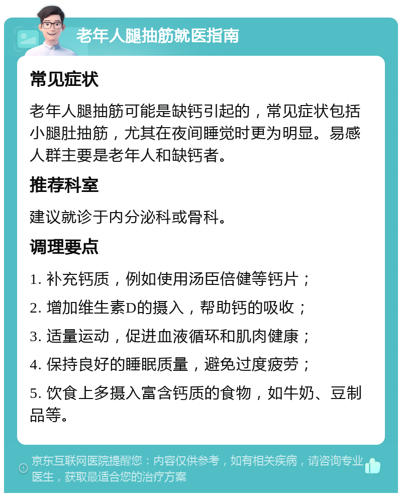 老年人腿抽筋就医指南 常见症状 老年人腿抽筋可能是缺钙引起的，常见症状包括小腿肚抽筋，尤其在夜间睡觉时更为明显。易感人群主要是老年人和缺钙者。 推荐科室 建议就诊于内分泌科或骨科。 调理要点 1. 补充钙质，例如使用汤臣倍健等钙片； 2. 增加维生素D的摄入，帮助钙的吸收； 3. 适量运动，促进血液循环和肌肉健康； 4. 保持良好的睡眠质量，避免过度疲劳； 5. 饮食上多摄入富含钙质的食物，如牛奶、豆制品等。