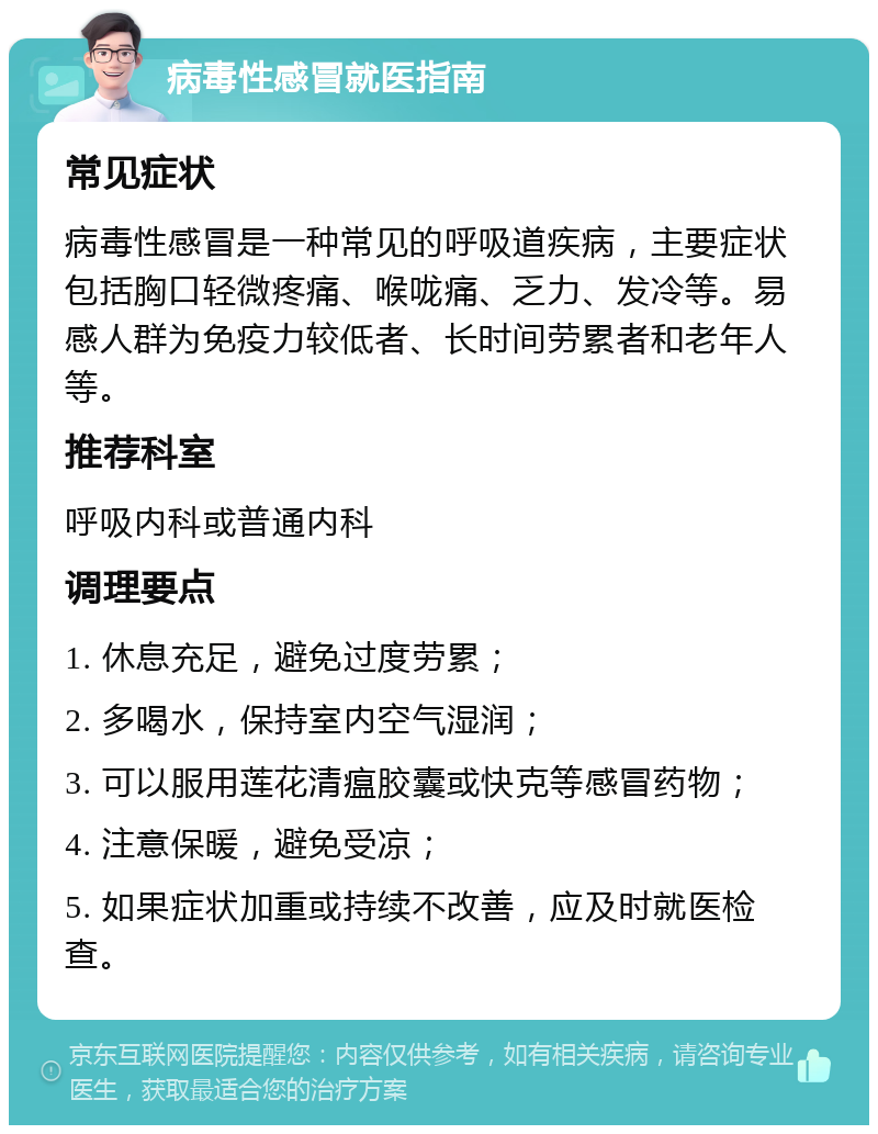 病毒性感冒就医指南 常见症状 病毒性感冒是一种常见的呼吸道疾病，主要症状包括胸口轻微疼痛、喉咙痛、乏力、发冷等。易感人群为免疫力较低者、长时间劳累者和老年人等。 推荐科室 呼吸内科或普通内科 调理要点 1. 休息充足，避免过度劳累； 2. 多喝水，保持室内空气湿润； 3. 可以服用莲花清瘟胶囊或快克等感冒药物； 4. 注意保暖，避免受凉； 5. 如果症状加重或持续不改善，应及时就医检查。