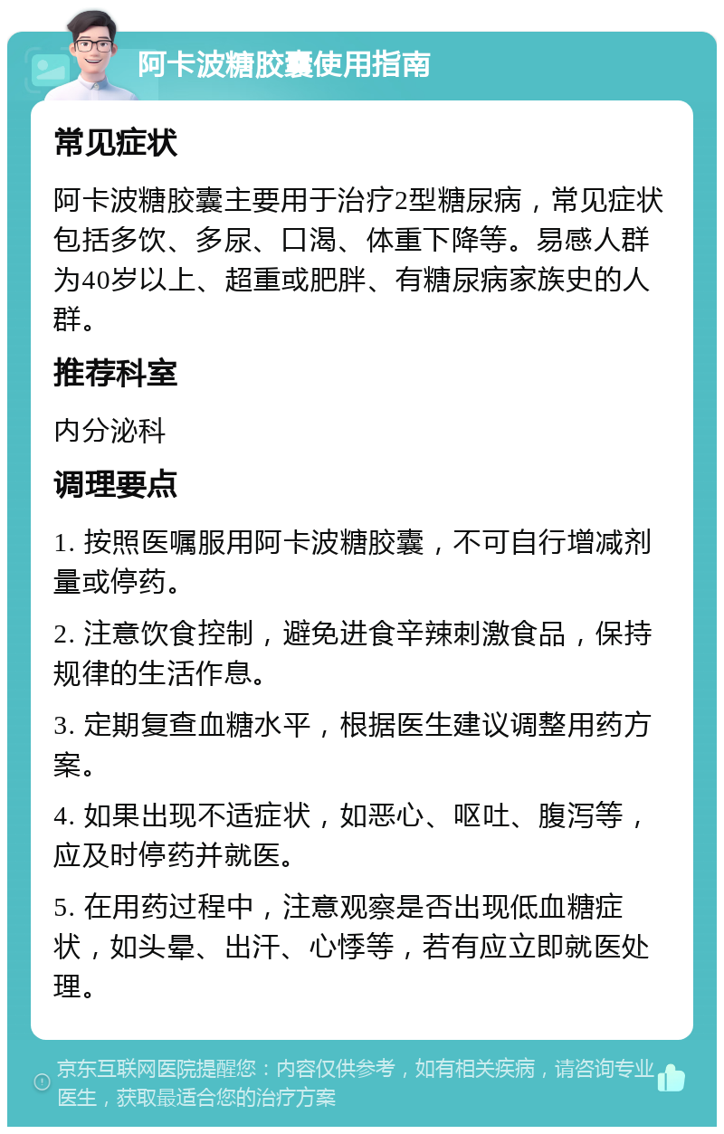 阿卡波糖胶囊使用指南 常见症状 阿卡波糖胶囊主要用于治疗2型糖尿病，常见症状包括多饮、多尿、口渴、体重下降等。易感人群为40岁以上、超重或肥胖、有糖尿病家族史的人群。 推荐科室 内分泌科 调理要点 1. 按照医嘱服用阿卡波糖胶囊，不可自行增减剂量或停药。 2. 注意饮食控制，避免进食辛辣刺激食品，保持规律的生活作息。 3. 定期复查血糖水平，根据医生建议调整用药方案。 4. 如果出现不适症状，如恶心、呕吐、腹泻等，应及时停药并就医。 5. 在用药过程中，注意观察是否出现低血糖症状，如头晕、出汗、心悸等，若有应立即就医处理。