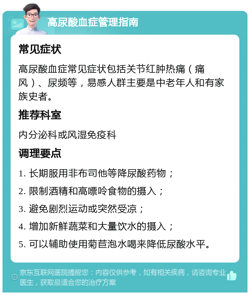 高尿酸血症管理指南 常见症状 高尿酸血症常见症状包括关节红肿热痛（痛风）、尿频等，易感人群主要是中老年人和有家族史者。 推荐科室 内分泌科或风湿免疫科 调理要点 1. 长期服用非布司他等降尿酸药物； 2. 限制酒精和高嘌呤食物的摄入； 3. 避免剧烈运动或突然受凉； 4. 增加新鲜蔬菜和大量饮水的摄入； 5. 可以辅助使用菊苣泡水喝来降低尿酸水平。