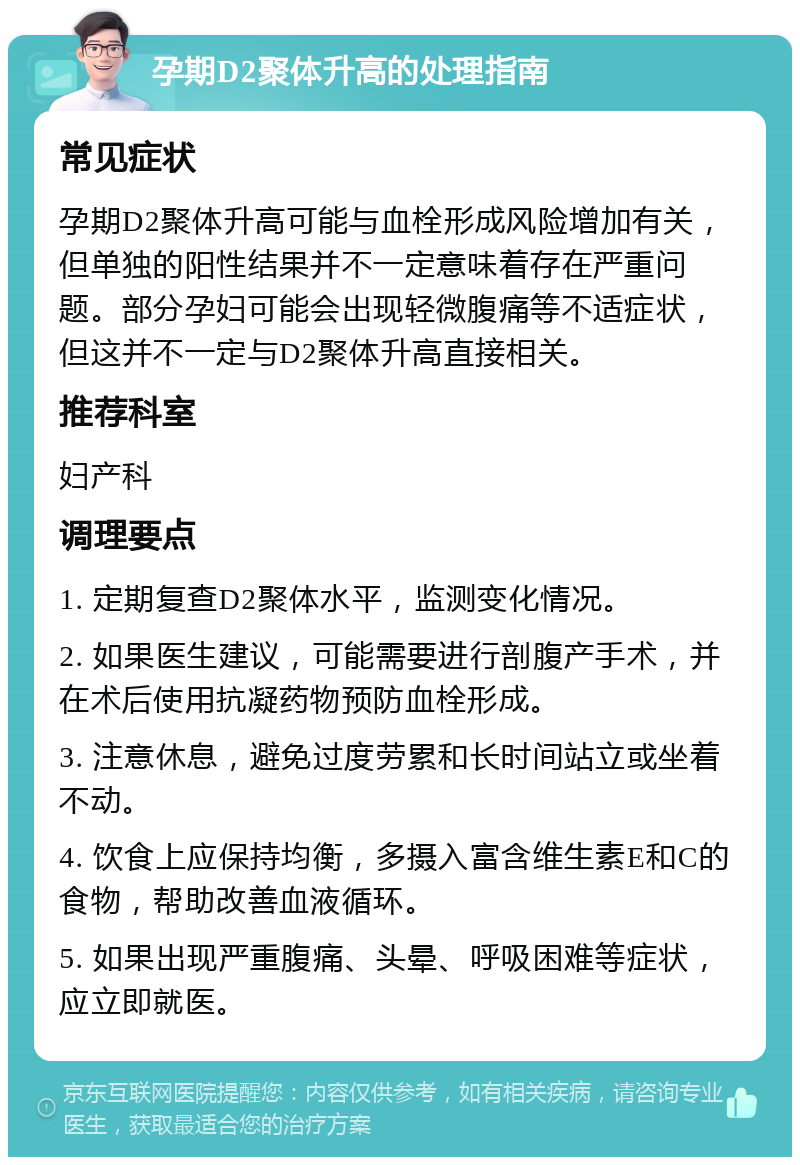 孕期D2聚体升高的处理指南 常见症状 孕期D2聚体升高可能与血栓形成风险增加有关，但单独的阳性结果并不一定意味着存在严重问题。部分孕妇可能会出现轻微腹痛等不适症状，但这并不一定与D2聚体升高直接相关。 推荐科室 妇产科 调理要点 1. 定期复查D2聚体水平，监测变化情况。 2. 如果医生建议，可能需要进行剖腹产手术，并在术后使用抗凝药物预防血栓形成。 3. 注意休息，避免过度劳累和长时间站立或坐着不动。 4. 饮食上应保持均衡，多摄入富含维生素E和C的食物，帮助改善血液循环。 5. 如果出现严重腹痛、头晕、呼吸困难等症状，应立即就医。