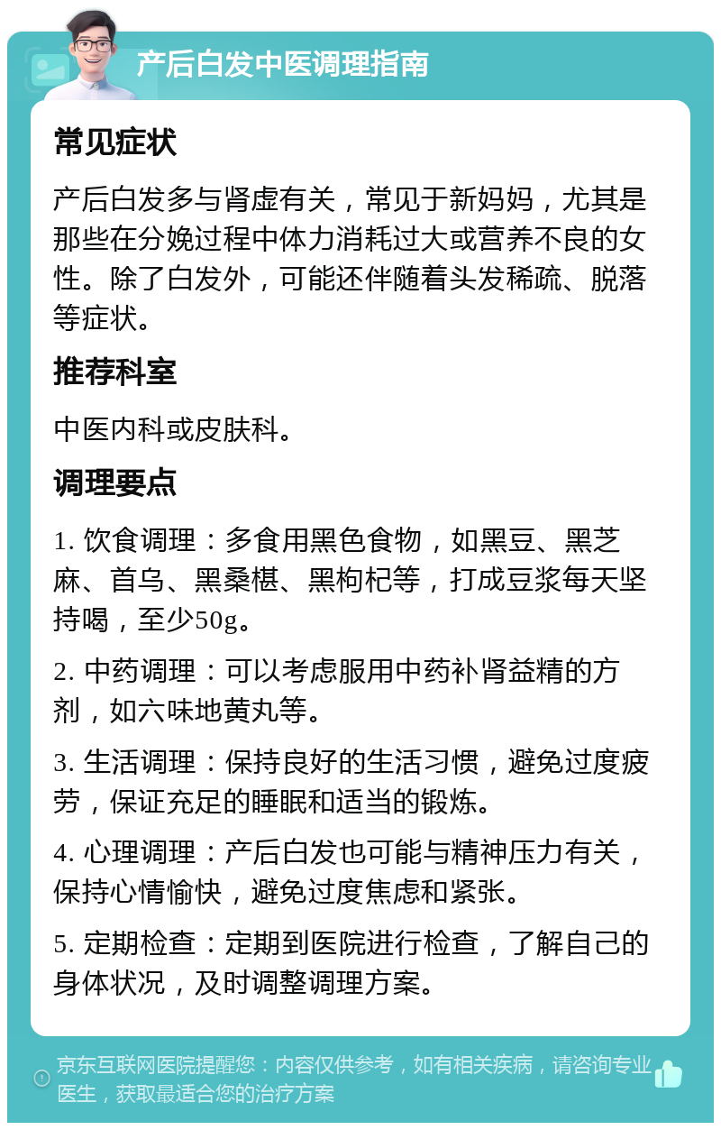 产后白发中医调理指南 常见症状 产后白发多与肾虚有关，常见于新妈妈，尤其是那些在分娩过程中体力消耗过大或营养不良的女性。除了白发外，可能还伴随着头发稀疏、脱落等症状。 推荐科室 中医内科或皮肤科。 调理要点 1. 饮食调理：多食用黑色食物，如黑豆、黑芝麻、首乌、黑桑椹、黑枸杞等，打成豆浆每天坚持喝，至少50g。 2. 中药调理：可以考虑服用中药补肾益精的方剂，如六味地黄丸等。 3. 生活调理：保持良好的生活习惯，避免过度疲劳，保证充足的睡眠和适当的锻炼。 4. 心理调理：产后白发也可能与精神压力有关，保持心情愉快，避免过度焦虑和紧张。 5. 定期检查：定期到医院进行检查，了解自己的身体状况，及时调整调理方案。