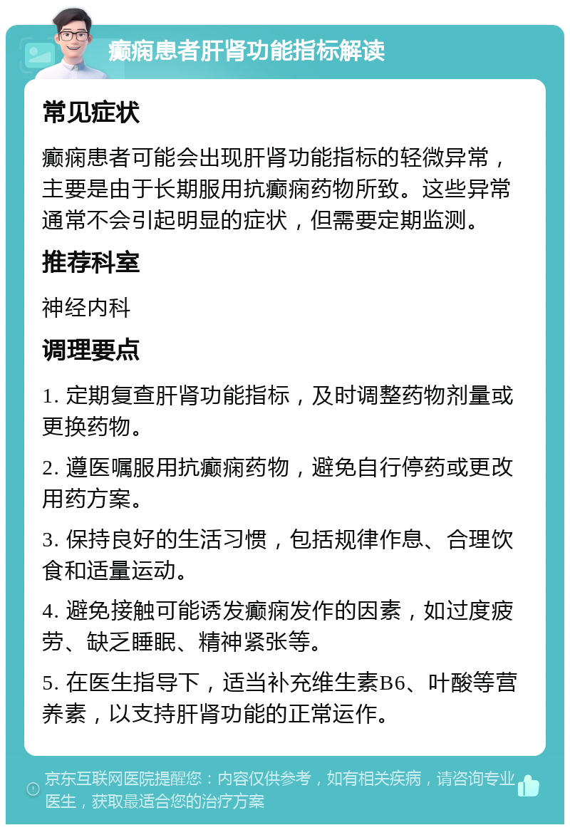 癫痫患者肝肾功能指标解读 常见症状 癫痫患者可能会出现肝肾功能指标的轻微异常，主要是由于长期服用抗癫痫药物所致。这些异常通常不会引起明显的症状，但需要定期监测。 推荐科室 神经内科 调理要点 1. 定期复查肝肾功能指标，及时调整药物剂量或更换药物。 2. 遵医嘱服用抗癫痫药物，避免自行停药或更改用药方案。 3. 保持良好的生活习惯，包括规律作息、合理饮食和适量运动。 4. 避免接触可能诱发癫痫发作的因素，如过度疲劳、缺乏睡眠、精神紧张等。 5. 在医生指导下，适当补充维生素B6、叶酸等营养素，以支持肝肾功能的正常运作。