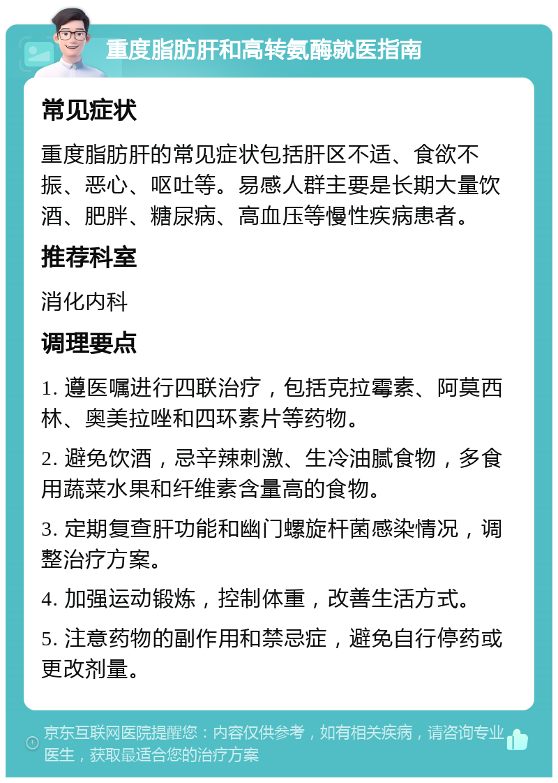 重度脂肪肝和高转氨酶就医指南 常见症状 重度脂肪肝的常见症状包括肝区不适、食欲不振、恶心、呕吐等。易感人群主要是长期大量饮酒、肥胖、糖尿病、高血压等慢性疾病患者。 推荐科室 消化内科 调理要点 1. 遵医嘱进行四联治疗，包括克拉霉素、阿莫西林、奥美拉唑和四环素片等药物。 2. 避免饮酒，忌辛辣刺激、生冷油腻食物，多食用蔬菜水果和纤维素含量高的食物。 3. 定期复查肝功能和幽门螺旋杆菌感染情况，调整治疗方案。 4. 加强运动锻炼，控制体重，改善生活方式。 5. 注意药物的副作用和禁忌症，避免自行停药或更改剂量。