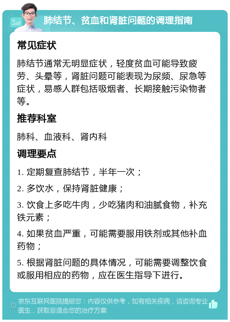 肺结节、贫血和肾脏问题的调理指南 常见症状 肺结节通常无明显症状，轻度贫血可能导致疲劳、头晕等，肾脏问题可能表现为尿频、尿急等症状，易感人群包括吸烟者、长期接触污染物者等。 推荐科室 肺科、血液科、肾内科 调理要点 1. 定期复查肺结节，半年一次； 2. 多饮水，保持肾脏健康； 3. 饮食上多吃牛肉，少吃猪肉和油腻食物，补充铁元素； 4. 如果贫血严重，可能需要服用铁剂或其他补血药物； 5. 根据肾脏问题的具体情况，可能需要调整饮食或服用相应的药物，应在医生指导下进行。