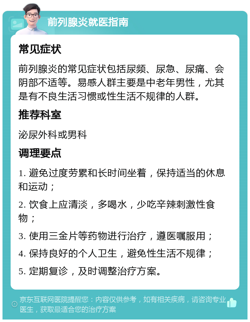 前列腺炎就医指南 常见症状 前列腺炎的常见症状包括尿频、尿急、尿痛、会阴部不适等。易感人群主要是中老年男性，尤其是有不良生活习惯或性生活不规律的人群。 推荐科室 泌尿外科或男科 调理要点 1. 避免过度劳累和长时间坐着，保持适当的休息和运动； 2. 饮食上应清淡，多喝水，少吃辛辣刺激性食物； 3. 使用三金片等药物进行治疗，遵医嘱服用； 4. 保持良好的个人卫生，避免性生活不规律； 5. 定期复诊，及时调整治疗方案。