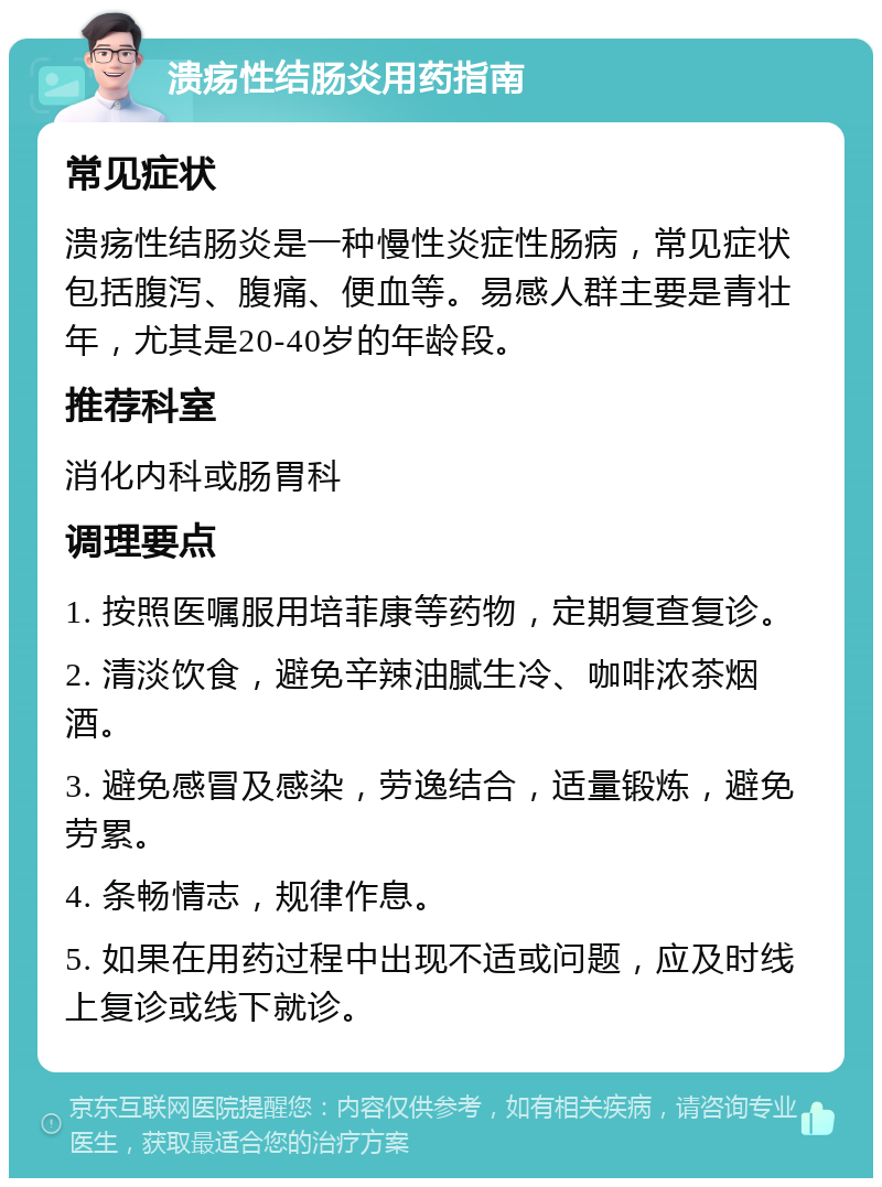 溃疡性结肠炎用药指南 常见症状 溃疡性结肠炎是一种慢性炎症性肠病，常见症状包括腹泻、腹痛、便血等。易感人群主要是青壮年，尤其是20-40岁的年龄段。 推荐科室 消化内科或肠胃科 调理要点 1. 按照医嘱服用培菲康等药物，定期复查复诊。 2. 清淡饮食，避免辛辣油腻生冷、咖啡浓茶烟酒。 3. 避免感冒及感染，劳逸结合，适量锻炼，避免劳累。 4. 条畅情志，规律作息。 5. 如果在用药过程中出现不适或问题，应及时线上复诊或线下就诊。