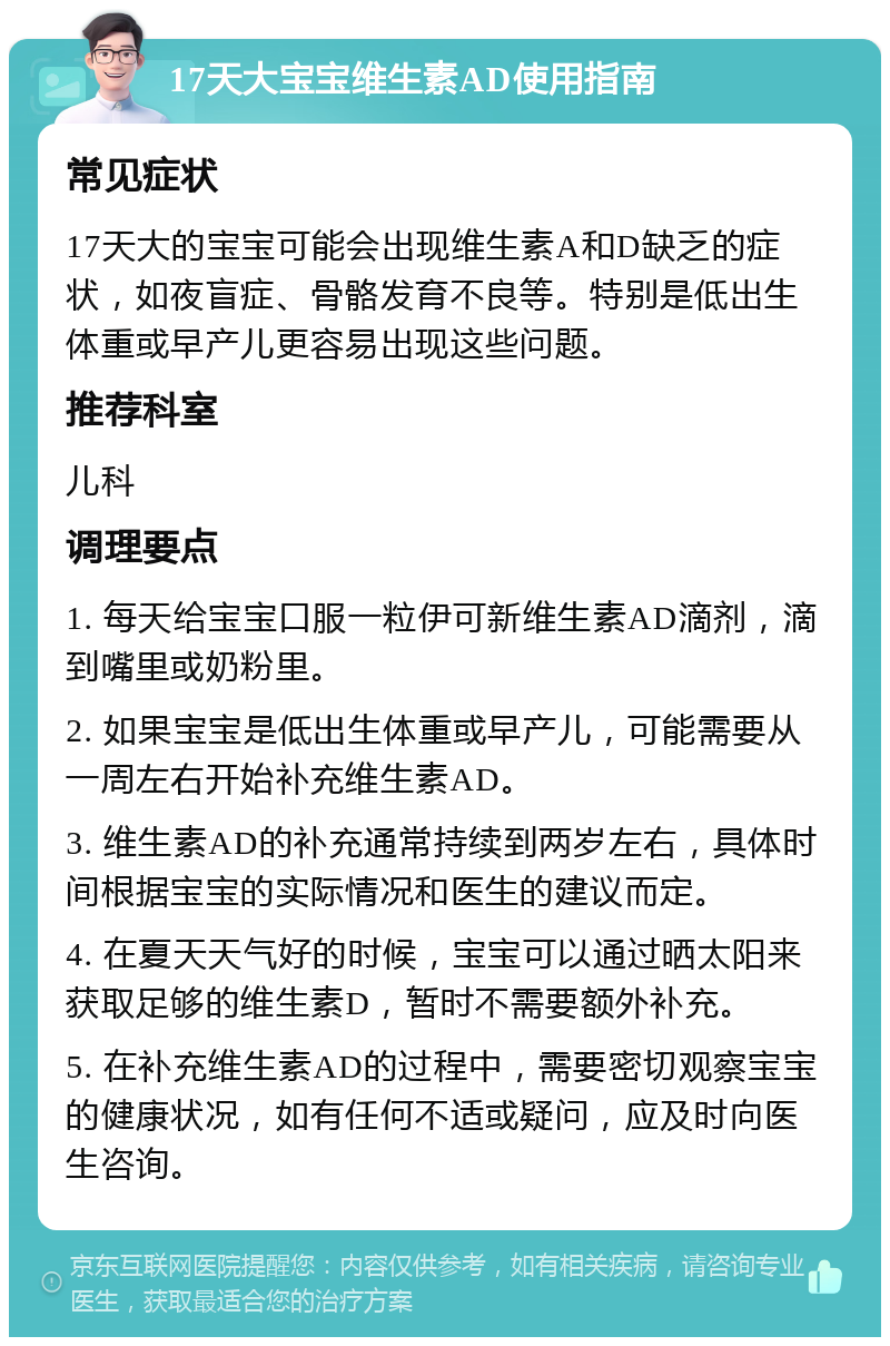 17天大宝宝维生素AD使用指南 常见症状 17天大的宝宝可能会出现维生素A和D缺乏的症状，如夜盲症、骨骼发育不良等。特别是低出生体重或早产儿更容易出现这些问题。 推荐科室 儿科 调理要点 1. 每天给宝宝口服一粒伊可新维生素AD滴剂，滴到嘴里或奶粉里。 2. 如果宝宝是低出生体重或早产儿，可能需要从一周左右开始补充维生素AD。 3. 维生素AD的补充通常持续到两岁左右，具体时间根据宝宝的实际情况和医生的建议而定。 4. 在夏天天气好的时候，宝宝可以通过晒太阳来获取足够的维生素D，暂时不需要额外补充。 5. 在补充维生素AD的过程中，需要密切观察宝宝的健康状况，如有任何不适或疑问，应及时向医生咨询。