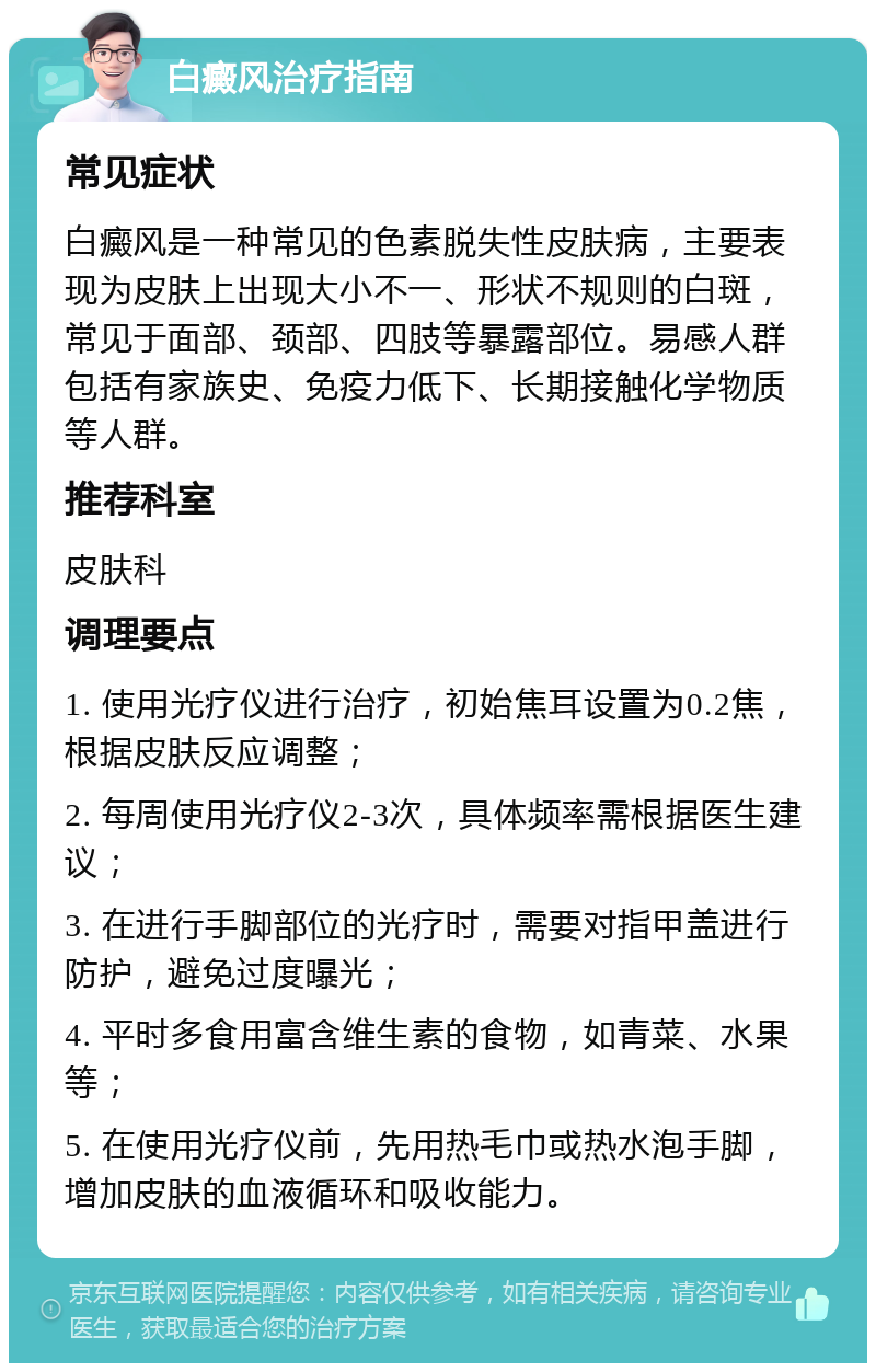 白癜风治疗指南 常见症状 白癜风是一种常见的色素脱失性皮肤病，主要表现为皮肤上出现大小不一、形状不规则的白斑，常见于面部、颈部、四肢等暴露部位。易感人群包括有家族史、免疫力低下、长期接触化学物质等人群。 推荐科室 皮肤科 调理要点 1. 使用光疗仪进行治疗，初始焦耳设置为0.2焦，根据皮肤反应调整； 2. 每周使用光疗仪2-3次，具体频率需根据医生建议； 3. 在进行手脚部位的光疗时，需要对指甲盖进行防护，避免过度曝光； 4. 平时多食用富含维生素的食物，如青菜、水果等； 5. 在使用光疗仪前，先用热毛巾或热水泡手脚，增加皮肤的血液循环和吸收能力。