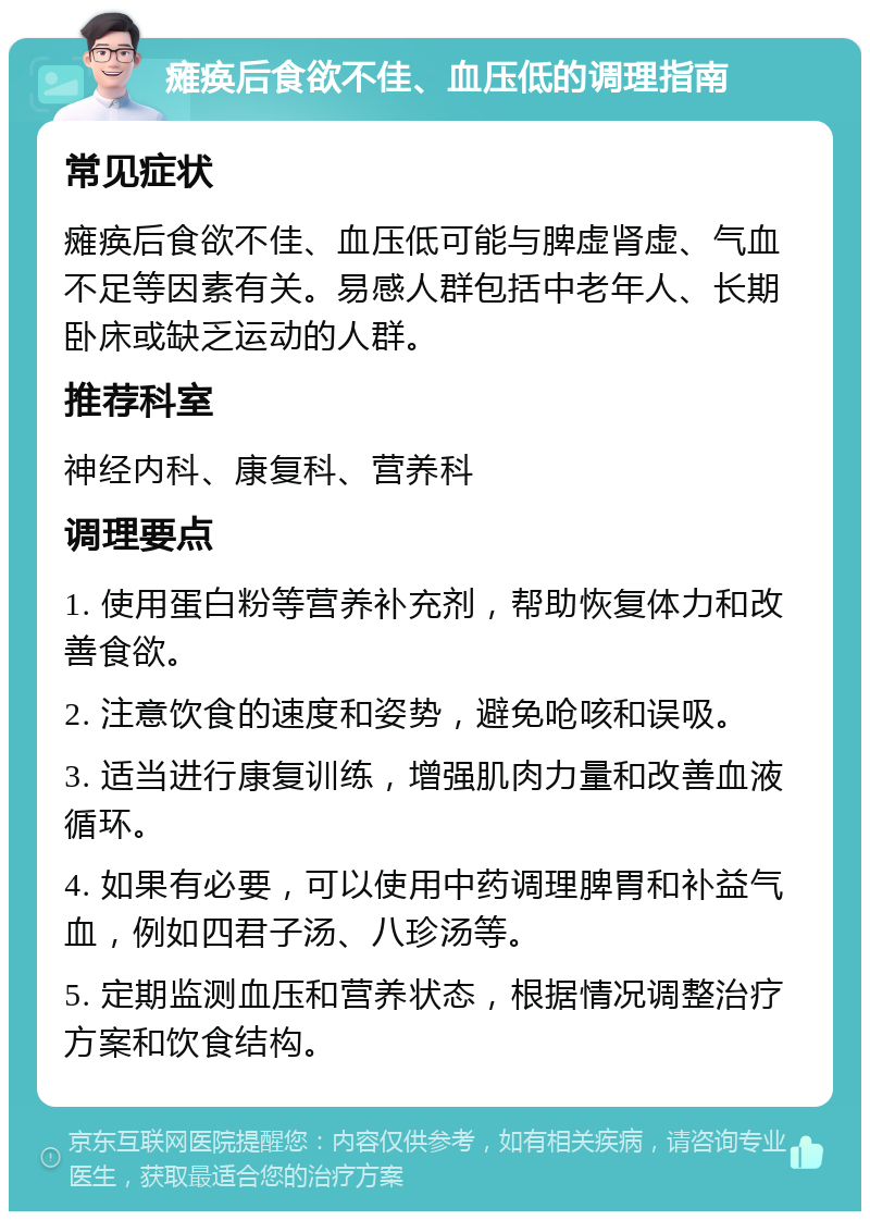 瘫痪后食欲不佳、血压低的调理指南 常见症状 瘫痪后食欲不佳、血压低可能与脾虚肾虚、气血不足等因素有关。易感人群包括中老年人、长期卧床或缺乏运动的人群。 推荐科室 神经内科、康复科、营养科 调理要点 1. 使用蛋白粉等营养补充剂，帮助恢复体力和改善食欲。 2. 注意饮食的速度和姿势，避免呛咳和误吸。 3. 适当进行康复训练，增强肌肉力量和改善血液循环。 4. 如果有必要，可以使用中药调理脾胃和补益气血，例如四君子汤、八珍汤等。 5. 定期监测血压和营养状态，根据情况调整治疗方案和饮食结构。