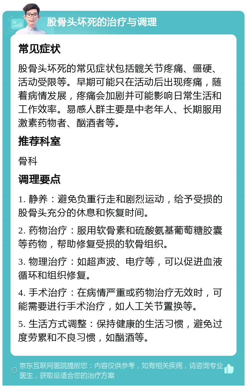 股骨头坏死的治疗与调理 常见症状 股骨头坏死的常见症状包括髋关节疼痛、僵硬、活动受限等。早期可能只在活动后出现疼痛，随着病情发展，疼痛会加剧并可能影响日常生活和工作效率。易感人群主要是中老年人、长期服用激素药物者、酗酒者等。 推荐科室 骨科 调理要点 1. 静养：避免负重行走和剧烈运动，给予受损的股骨头充分的休息和恢复时间。 2. 药物治疗：服用软骨素和硫酸氨基葡萄糖胶囊等药物，帮助修复受损的软骨组织。 3. 物理治疗：如超声波、电疗等，可以促进血液循环和组织修复。 4. 手术治疗：在病情严重或药物治疗无效时，可能需要进行手术治疗，如人工关节置换等。 5. 生活方式调整：保持健康的生活习惯，避免过度劳累和不良习惯，如酗酒等。