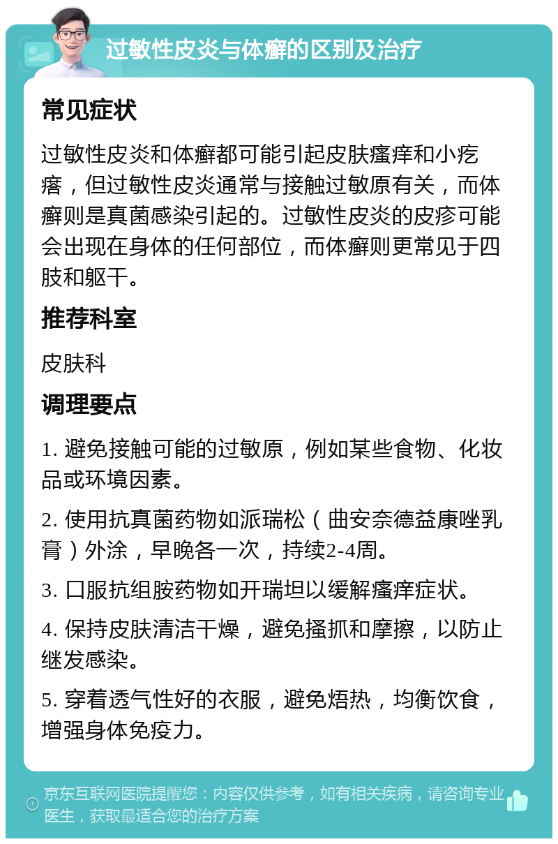 过敏性皮炎与体癣的区别及治疗 常见症状 过敏性皮炎和体癣都可能引起皮肤瘙痒和小疙瘩，但过敏性皮炎通常与接触过敏原有关，而体癣则是真菌感染引起的。过敏性皮炎的皮疹可能会出现在身体的任何部位，而体癣则更常见于四肢和躯干。 推荐科室 皮肤科 调理要点 1. 避免接触可能的过敏原，例如某些食物、化妆品或环境因素。 2. 使用抗真菌药物如派瑞松（曲安奈德益康唑乳膏）外涂，早晚各一次，持续2-4周。 3. 口服抗组胺药物如开瑞坦以缓解瘙痒症状。 4. 保持皮肤清洁干燥，避免搔抓和摩擦，以防止继发感染。 5. 穿着透气性好的衣服，避免焐热，均衡饮食，增强身体免疫力。