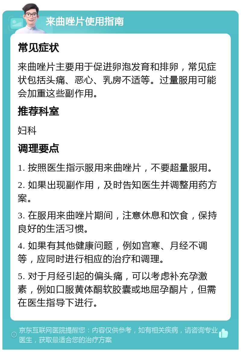 来曲唑片使用指南 常见症状 来曲唑片主要用于促进卵泡发育和排卵，常见症状包括头痛、恶心、乳房不适等。过量服用可能会加重这些副作用。 推荐科室 妇科 调理要点 1. 按照医生指示服用来曲唑片，不要超量服用。 2. 如果出现副作用，及时告知医生并调整用药方案。 3. 在服用来曲唑片期间，注意休息和饮食，保持良好的生活习惯。 4. 如果有其他健康问题，例如宫寒、月经不调等，应同时进行相应的治疗和调理。 5. 对于月经引起的偏头痛，可以考虑补充孕激素，例如口服黄体酮软胶囊或地屈孕酮片，但需在医生指导下进行。