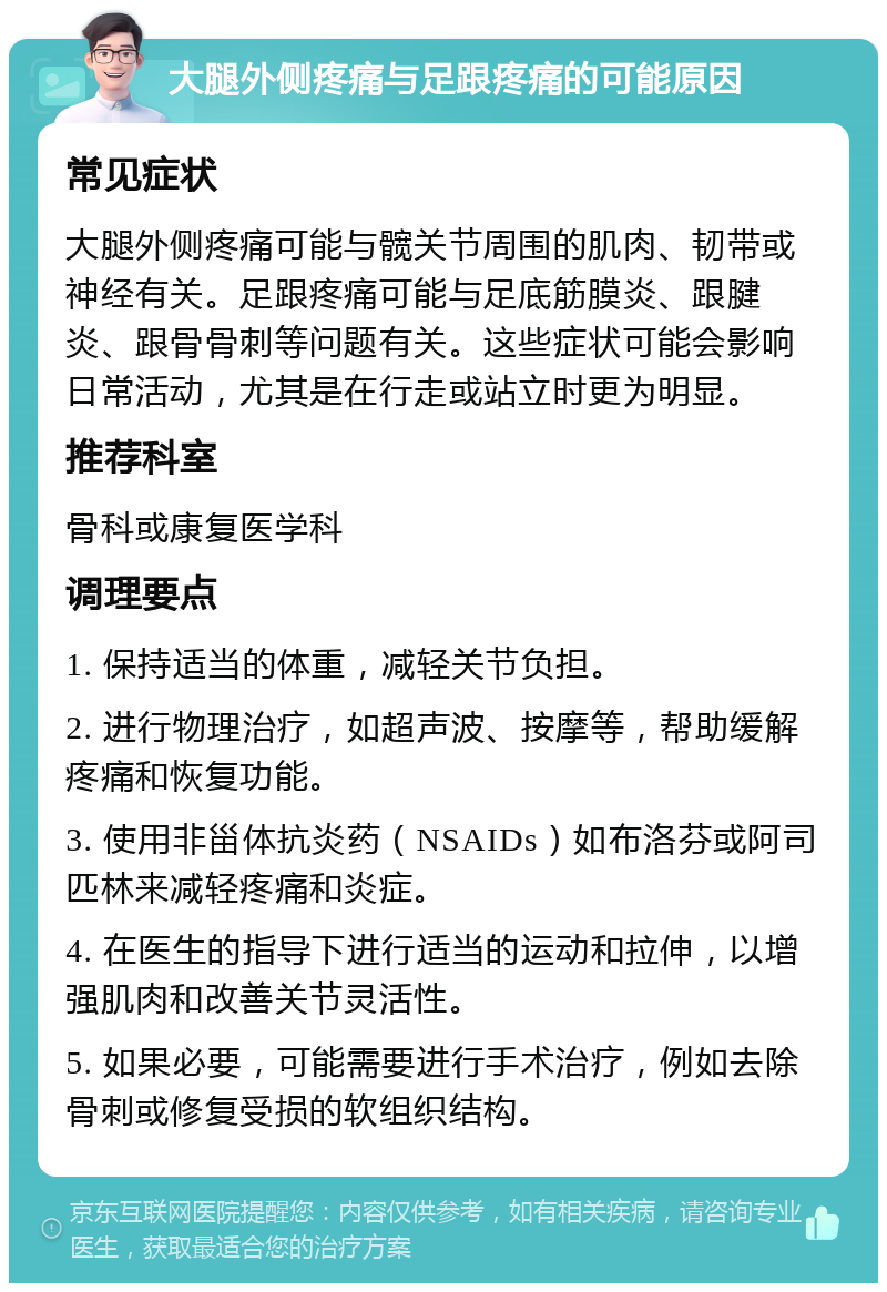 大腿外侧疼痛与足跟疼痛的可能原因 常见症状 大腿外侧疼痛可能与髋关节周围的肌肉、韧带或神经有关。足跟疼痛可能与足底筋膜炎、跟腱炎、跟骨骨刺等问题有关。这些症状可能会影响日常活动，尤其是在行走或站立时更为明显。 推荐科室 骨科或康复医学科 调理要点 1. 保持适当的体重，减轻关节负担。 2. 进行物理治疗，如超声波、按摩等，帮助缓解疼痛和恢复功能。 3. 使用非甾体抗炎药（NSAIDs）如布洛芬或阿司匹林来减轻疼痛和炎症。 4. 在医生的指导下进行适当的运动和拉伸，以增强肌肉和改善关节灵活性。 5. 如果必要，可能需要进行手术治疗，例如去除骨刺或修复受损的软组织结构。