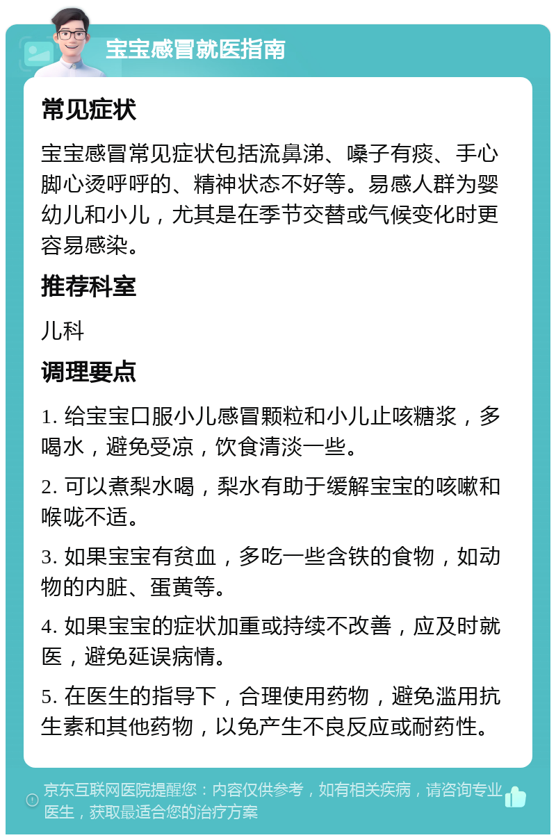 宝宝感冒就医指南 常见症状 宝宝感冒常见症状包括流鼻涕、嗓子有痰、手心脚心烫呼呼的、精神状态不好等。易感人群为婴幼儿和小儿，尤其是在季节交替或气候变化时更容易感染。 推荐科室 儿科 调理要点 1. 给宝宝口服小儿感冒颗粒和小儿止咳糖浆，多喝水，避免受凉，饮食清淡一些。 2. 可以煮梨水喝，梨水有助于缓解宝宝的咳嗽和喉咙不适。 3. 如果宝宝有贫血，多吃一些含铁的食物，如动物的内脏、蛋黄等。 4. 如果宝宝的症状加重或持续不改善，应及时就医，避免延误病情。 5. 在医生的指导下，合理使用药物，避免滥用抗生素和其他药物，以免产生不良反应或耐药性。