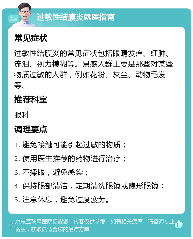 过敏性结膜炎就医指南 常见症状 过敏性结膜炎的常见症状包括眼睛发痒、红肿、流泪、视力模糊等。易感人群主要是那些对某些物质过敏的人群，例如花粉、灰尘、动物毛发等。 推荐科室 眼科 调理要点 1. 避免接触可能引起过敏的物质； 2. 使用医生推荐的药物进行治疗； 3. 不揉眼，避免感染； 4. 保持眼部清洁，定期清洗眼镜或隐形眼镜； 5. 注意休息，避免过度疲劳。