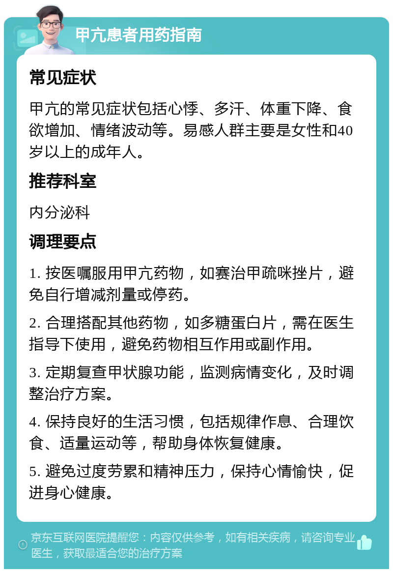 甲亢患者用药指南 常见症状 甲亢的常见症状包括心悸、多汗、体重下降、食欲增加、情绪波动等。易感人群主要是女性和40岁以上的成年人。 推荐科室 内分泌科 调理要点 1. 按医嘱服用甲亢药物，如赛治甲疏咪挫片，避免自行增减剂量或停药。 2. 合理搭配其他药物，如多糖蛋白片，需在医生指导下使用，避免药物相互作用或副作用。 3. 定期复查甲状腺功能，监测病情变化，及时调整治疗方案。 4. 保持良好的生活习惯，包括规律作息、合理饮食、适量运动等，帮助身体恢复健康。 5. 避免过度劳累和精神压力，保持心情愉快，促进身心健康。