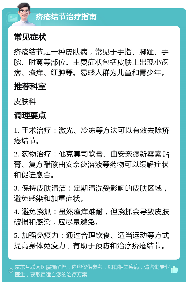 疥疮结节治疗指南 常见症状 疥疮结节是一种皮肤病，常见于手指、脚趾、手腕、肘窝等部位。主要症状包括皮肤上出现小疙瘩、瘙痒、红肿等。易感人群为儿童和青少年。 推荐科室 皮肤科 调理要点 1. 手术治疗：激光、冷冻等方法可以有效去除疥疮结节。 2. 药物治疗：他克莫司软膏、曲安奈德新霉素贴膏、复方醋酸曲安奈德溶液等药物可以缓解症状和促进愈合。 3. 保持皮肤清洁：定期清洗受影响的皮肤区域，避免感染和加重症状。 4. 避免挠抓：虽然瘙痒难耐，但挠抓会导致皮肤破损和感染，应尽量避免。 5. 加强免疫力：通过合理饮食、适当运动等方式提高身体免疫力，有助于预防和治疗疥疮结节。