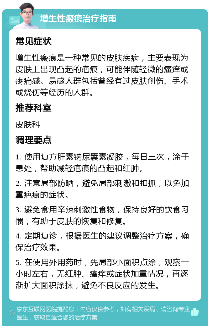 增生性瘢痕治疗指南 常见症状 增生性瘢痕是一种常见的皮肤疾病，主要表现为皮肤上出现凸起的疤痕，可能伴随轻微的瘙痒或疼痛感。易感人群包括曾经有过皮肤创伤、手术或烧伤等经历的人群。 推荐科室 皮肤科 调理要点 1. 使用复方肝素钠尿囊素凝胶，每日三次，涂于患处，帮助减轻疤痕的凸起和红肿。 2. 注意局部防晒，避免局部刺激和扣抓，以免加重疤痕的症状。 3. 避免食用辛辣刺激性食物，保持良好的饮食习惯，有助于皮肤的恢复和修复。 4. 定期复诊，根据医生的建议调整治疗方案，确保治疗效果。 5. 在使用外用药时，先局部小面积点涂，观察一小时左右，无红肿、瘙痒或症状加重情况，再逐渐扩大面积涂抹，避免不良反应的发生。