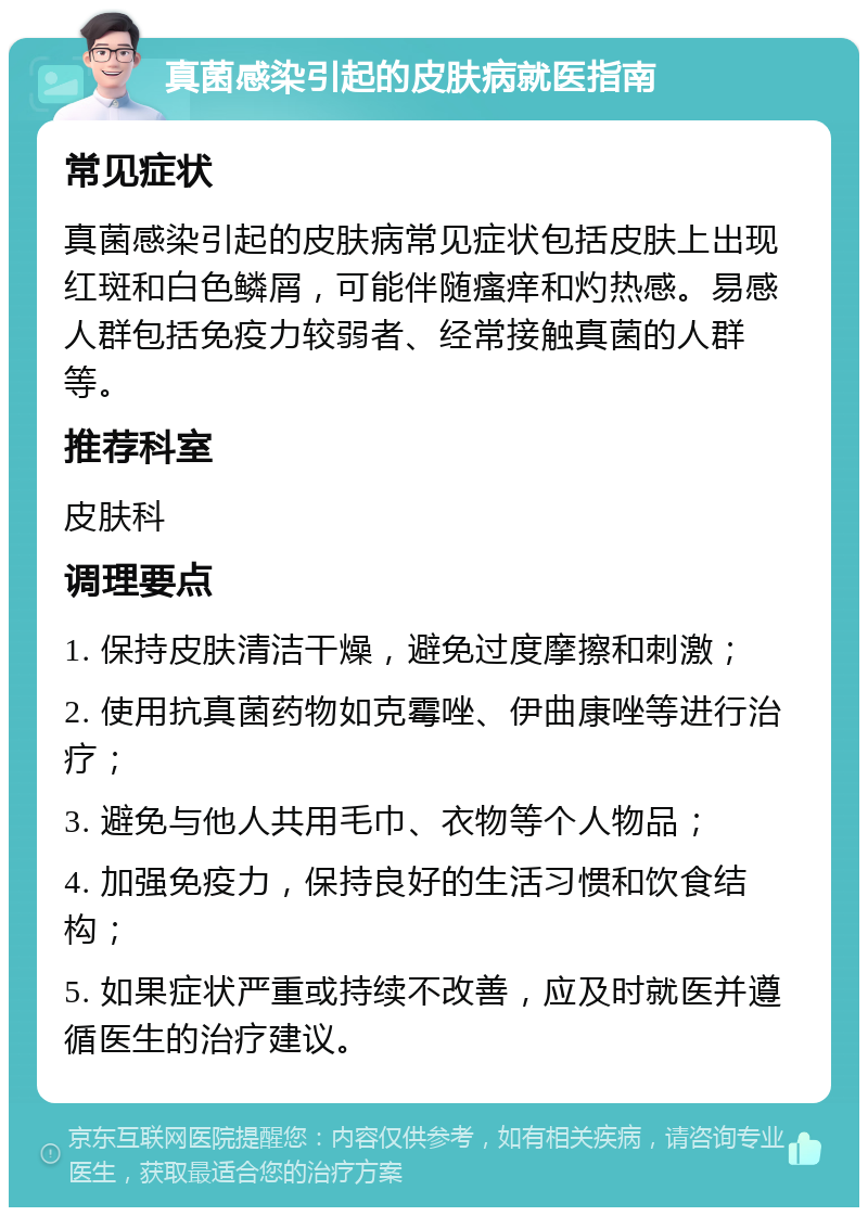 真菌感染引起的皮肤病就医指南 常见症状 真菌感染引起的皮肤病常见症状包括皮肤上出现红斑和白色鳞屑，可能伴随瘙痒和灼热感。易感人群包括免疫力较弱者、经常接触真菌的人群等。 推荐科室 皮肤科 调理要点 1. 保持皮肤清洁干燥，避免过度摩擦和刺激； 2. 使用抗真菌药物如克霉唑、伊曲康唑等进行治疗； 3. 避免与他人共用毛巾、衣物等个人物品； 4. 加强免疫力，保持良好的生活习惯和饮食结构； 5. 如果症状严重或持续不改善，应及时就医并遵循医生的治疗建议。