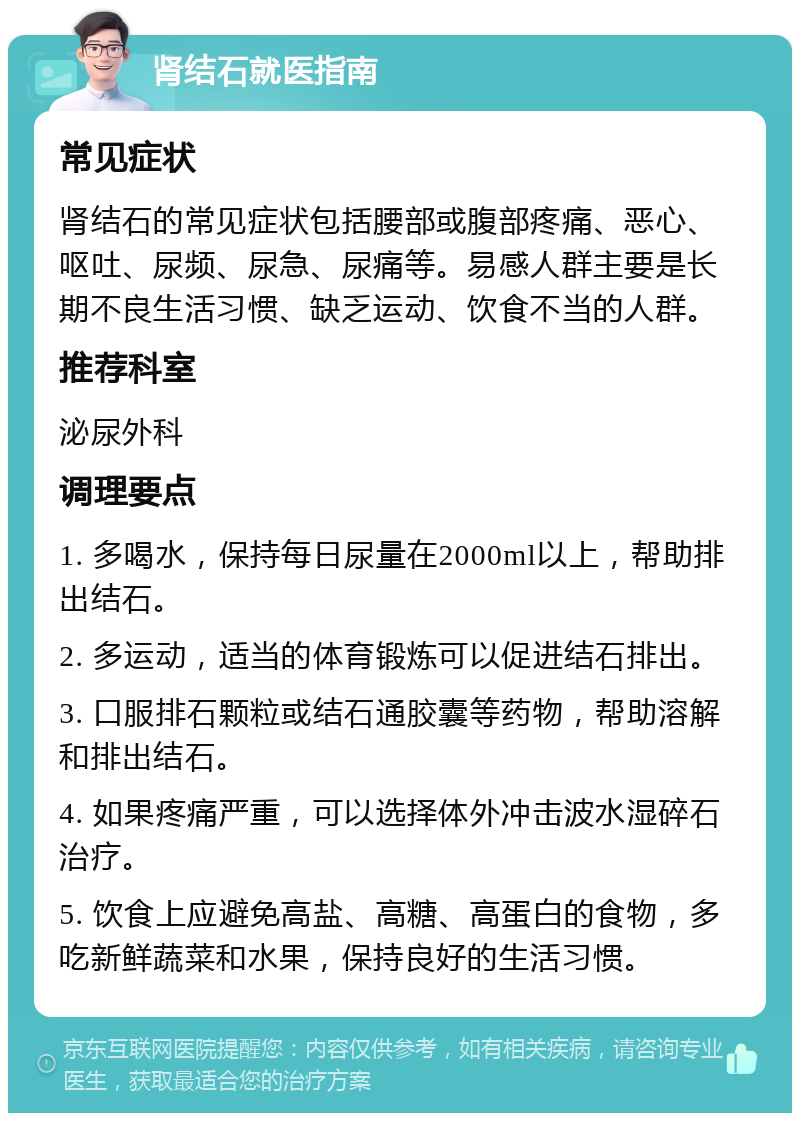 肾结石就医指南 常见症状 肾结石的常见症状包括腰部或腹部疼痛、恶心、呕吐、尿频、尿急、尿痛等。易感人群主要是长期不良生活习惯、缺乏运动、饮食不当的人群。 推荐科室 泌尿外科 调理要点 1. 多喝水，保持每日尿量在2000ml以上，帮助排出结石。 2. 多运动，适当的体育锻炼可以促进结石排出。 3. 口服排石颗粒或结石通胶囊等药物，帮助溶解和排出结石。 4. 如果疼痛严重，可以选择体外冲击波水湿碎石治疗。 5. 饮食上应避免高盐、高糖、高蛋白的食物，多吃新鲜蔬菜和水果，保持良好的生活习惯。