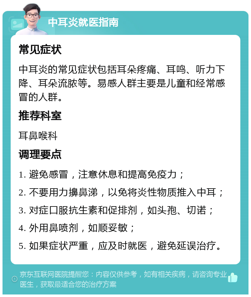 中耳炎就医指南 常见症状 中耳炎的常见症状包括耳朵疼痛、耳鸣、听力下降、耳朵流脓等。易感人群主要是儿童和经常感冒的人群。 推荐科室 耳鼻喉科 调理要点 1. 避免感冒，注意休息和提高免疫力； 2. 不要用力擤鼻涕，以免将炎性物质推入中耳； 3. 对症口服抗生素和促排剂，如头孢、切诺； 4. 外用鼻喷剂，如顺妥敏； 5. 如果症状严重，应及时就医，避免延误治疗。