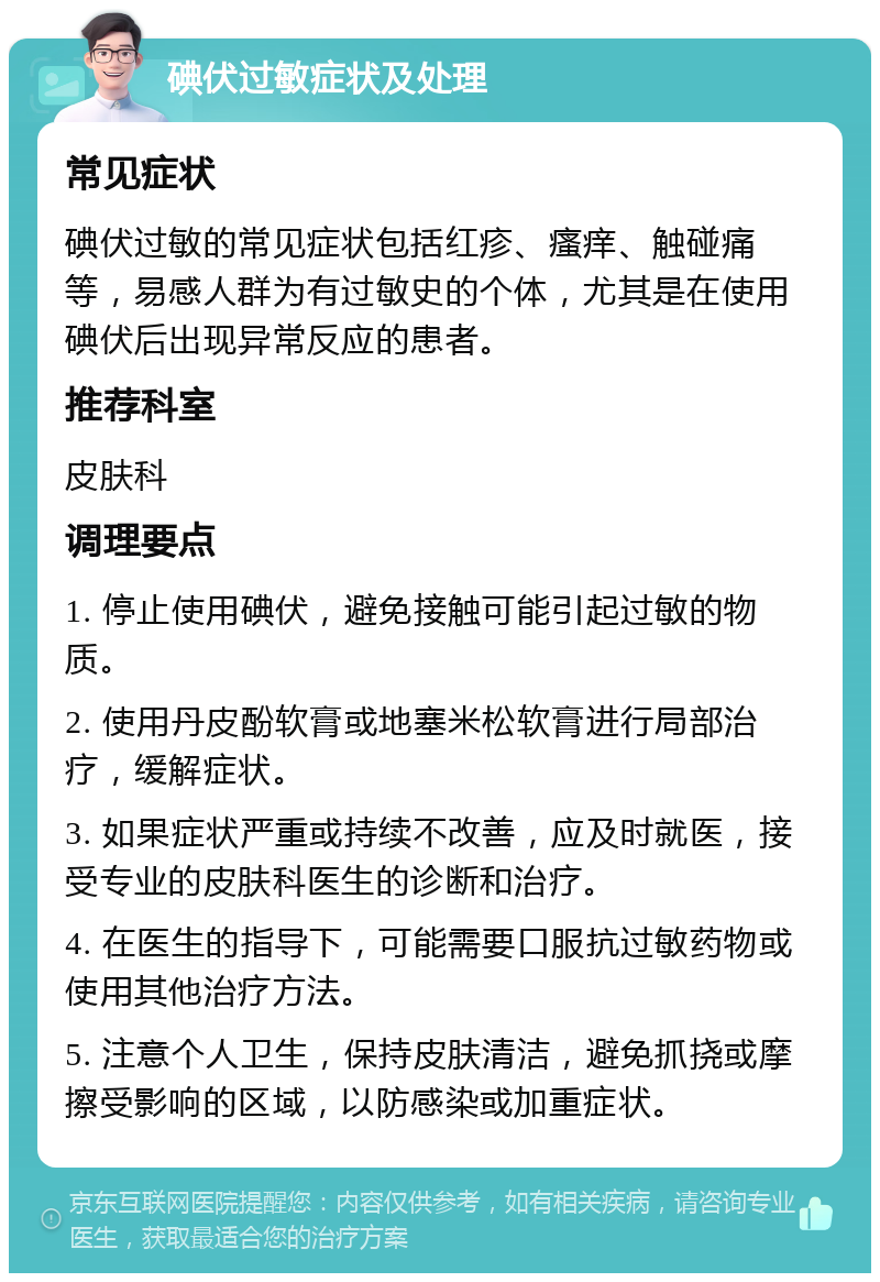 碘伏过敏症状及处理 常见症状 碘伏过敏的常见症状包括红疹、瘙痒、触碰痛等，易感人群为有过敏史的个体，尤其是在使用碘伏后出现异常反应的患者。 推荐科室 皮肤科 调理要点 1. 停止使用碘伏，避免接触可能引起过敏的物质。 2. 使用丹皮酚软膏或地塞米松软膏进行局部治疗，缓解症状。 3. 如果症状严重或持续不改善，应及时就医，接受专业的皮肤科医生的诊断和治疗。 4. 在医生的指导下，可能需要口服抗过敏药物或使用其他治疗方法。 5. 注意个人卫生，保持皮肤清洁，避免抓挠或摩擦受影响的区域，以防感染或加重症状。