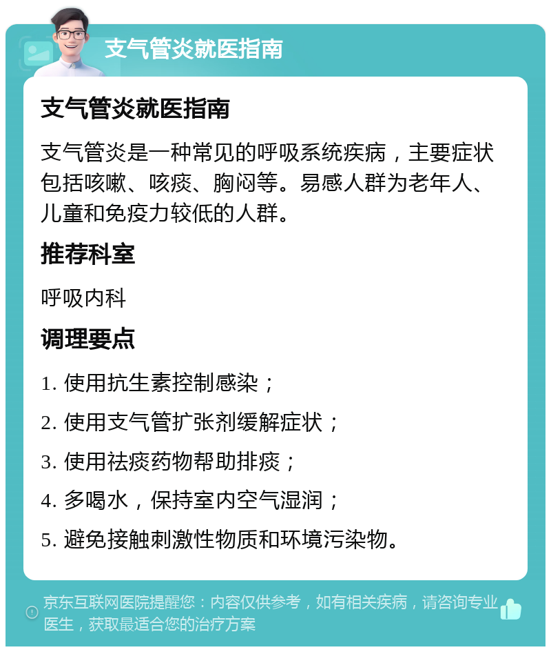 支气管炎就医指南 支气管炎就医指南 支气管炎是一种常见的呼吸系统疾病，主要症状包括咳嗽、咳痰、胸闷等。易感人群为老年人、儿童和免疫力较低的人群。 推荐科室 呼吸内科 调理要点 1. 使用抗生素控制感染； 2. 使用支气管扩张剂缓解症状； 3. 使用祛痰药物帮助排痰； 4. 多喝水，保持室内空气湿润； 5. 避免接触刺激性物质和环境污染物。