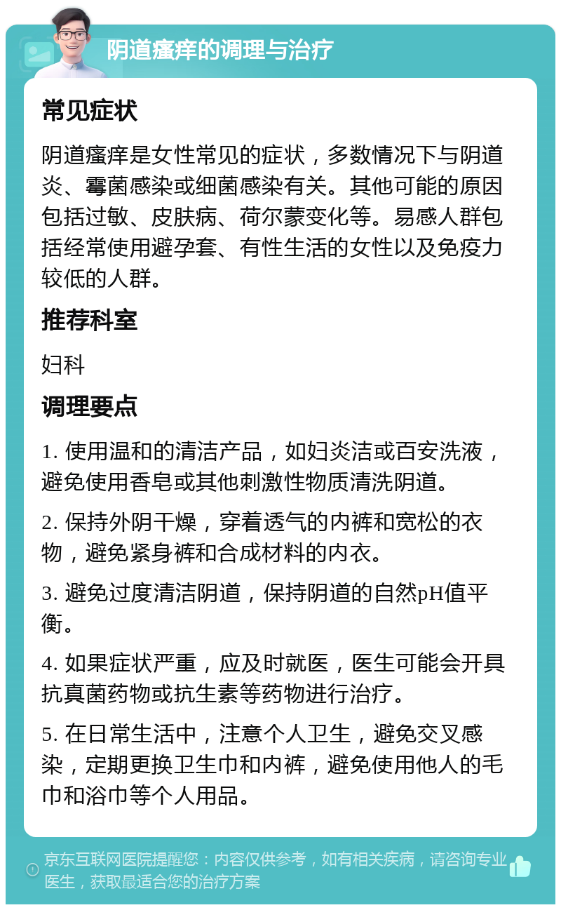 阴道瘙痒的调理与治疗 常见症状 阴道瘙痒是女性常见的症状，多数情况下与阴道炎、霉菌感染或细菌感染有关。其他可能的原因包括过敏、皮肤病、荷尔蒙变化等。易感人群包括经常使用避孕套、有性生活的女性以及免疫力较低的人群。 推荐科室 妇科 调理要点 1. 使用温和的清洁产品，如妇炎洁或百安洗液，避免使用香皂或其他刺激性物质清洗阴道。 2. 保持外阴干燥，穿着透气的内裤和宽松的衣物，避免紧身裤和合成材料的内衣。 3. 避免过度清洁阴道，保持阴道的自然pH值平衡。 4. 如果症状严重，应及时就医，医生可能会开具抗真菌药物或抗生素等药物进行治疗。 5. 在日常生活中，注意个人卫生，避免交叉感染，定期更换卫生巾和内裤，避免使用他人的毛巾和浴巾等个人用品。