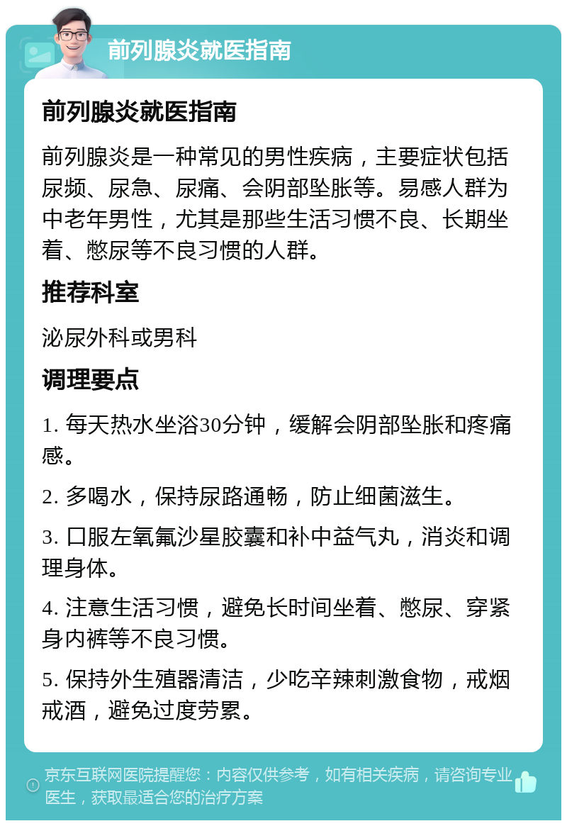 前列腺炎就医指南 前列腺炎就医指南 前列腺炎是一种常见的男性疾病，主要症状包括尿频、尿急、尿痛、会阴部坠胀等。易感人群为中老年男性，尤其是那些生活习惯不良、长期坐着、憋尿等不良习惯的人群。 推荐科室 泌尿外科或男科 调理要点 1. 每天热水坐浴30分钟，缓解会阴部坠胀和疼痛感。 2. 多喝水，保持尿路通畅，防止细菌滋生。 3. 口服左氧氟沙星胶囊和补中益气丸，消炎和调理身体。 4. 注意生活习惯，避免长时间坐着、憋尿、穿紧身内裤等不良习惯。 5. 保持外生殖器清洁，少吃辛辣刺激食物，戒烟戒酒，避免过度劳累。