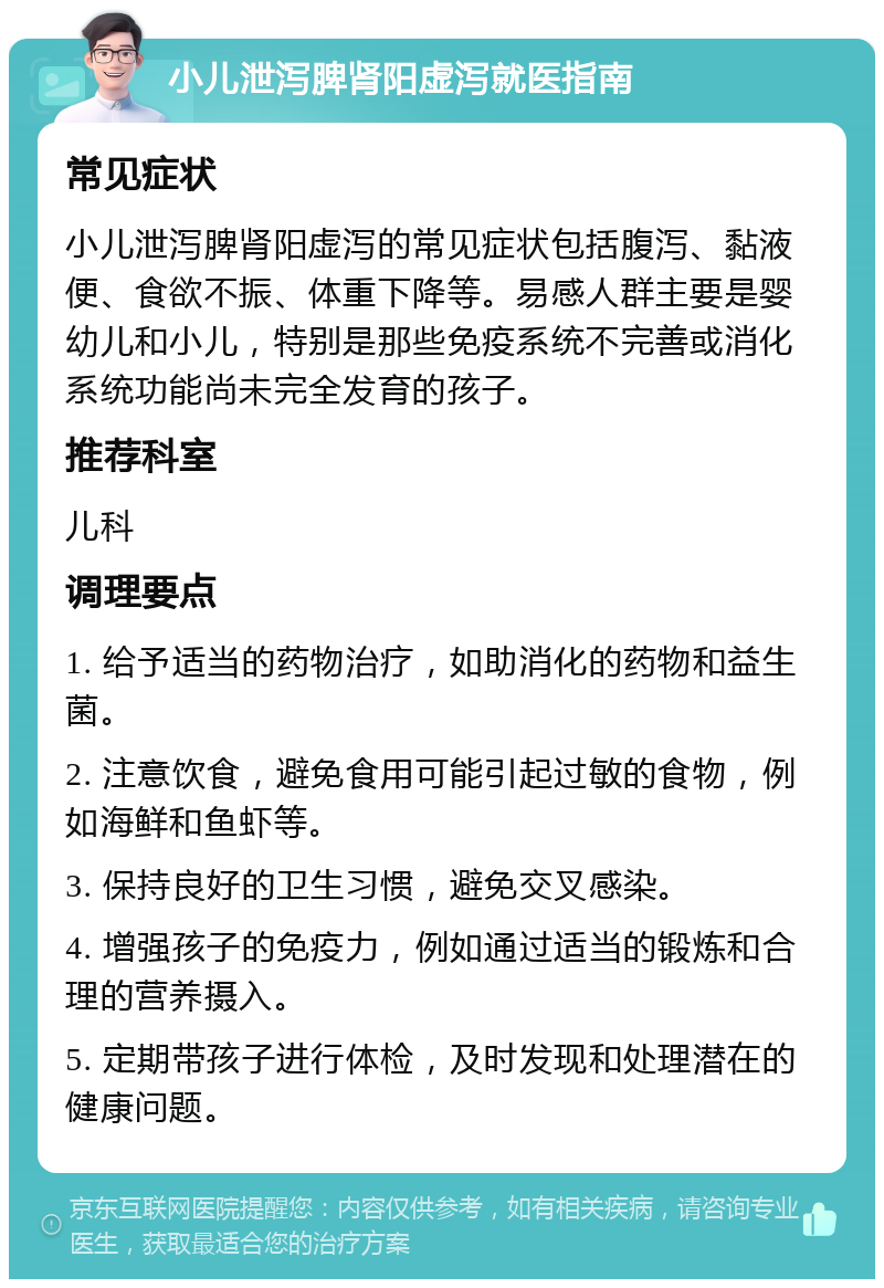 小儿泄泻脾肾阳虚泻就医指南 常见症状 小儿泄泻脾肾阳虚泻的常见症状包括腹泻、黏液便、食欲不振、体重下降等。易感人群主要是婴幼儿和小儿，特别是那些免疫系统不完善或消化系统功能尚未完全发育的孩子。 推荐科室 儿科 调理要点 1. 给予适当的药物治疗，如助消化的药物和益生菌。 2. 注意饮食，避免食用可能引起过敏的食物，例如海鲜和鱼虾等。 3. 保持良好的卫生习惯，避免交叉感染。 4. 增强孩子的免疫力，例如通过适当的锻炼和合理的营养摄入。 5. 定期带孩子进行体检，及时发现和处理潜在的健康问题。