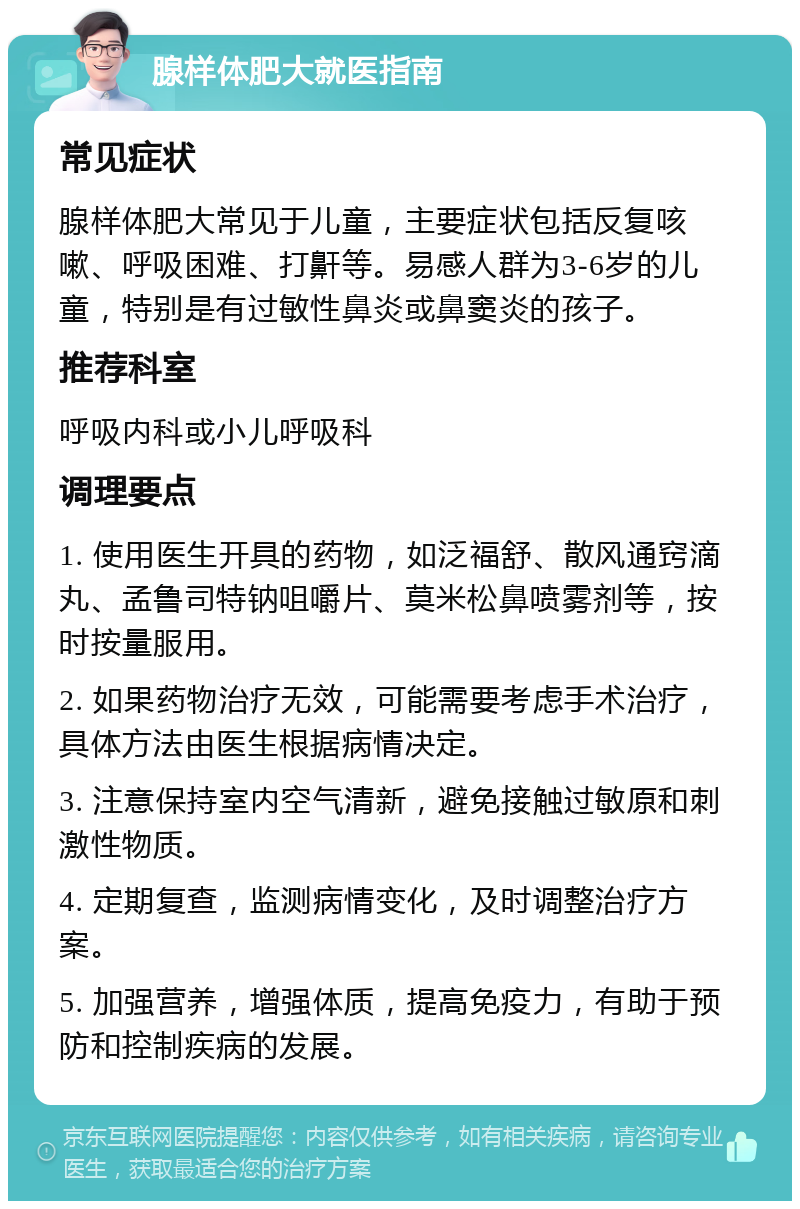 腺样体肥大就医指南 常见症状 腺样体肥大常见于儿童，主要症状包括反复咳嗽、呼吸困难、打鼾等。易感人群为3-6岁的儿童，特别是有过敏性鼻炎或鼻窦炎的孩子。 推荐科室 呼吸内科或小儿呼吸科 调理要点 1. 使用医生开具的药物，如泛福舒、散风通窍滴丸、孟鲁司特钠咀嚼片、莫米松鼻喷雾剂等，按时按量服用。 2. 如果药物治疗无效，可能需要考虑手术治疗，具体方法由医生根据病情决定。 3. 注意保持室内空气清新，避免接触过敏原和刺激性物质。 4. 定期复查，监测病情变化，及时调整治疗方案。 5. 加强营养，增强体质，提高免疫力，有助于预防和控制疾病的发展。