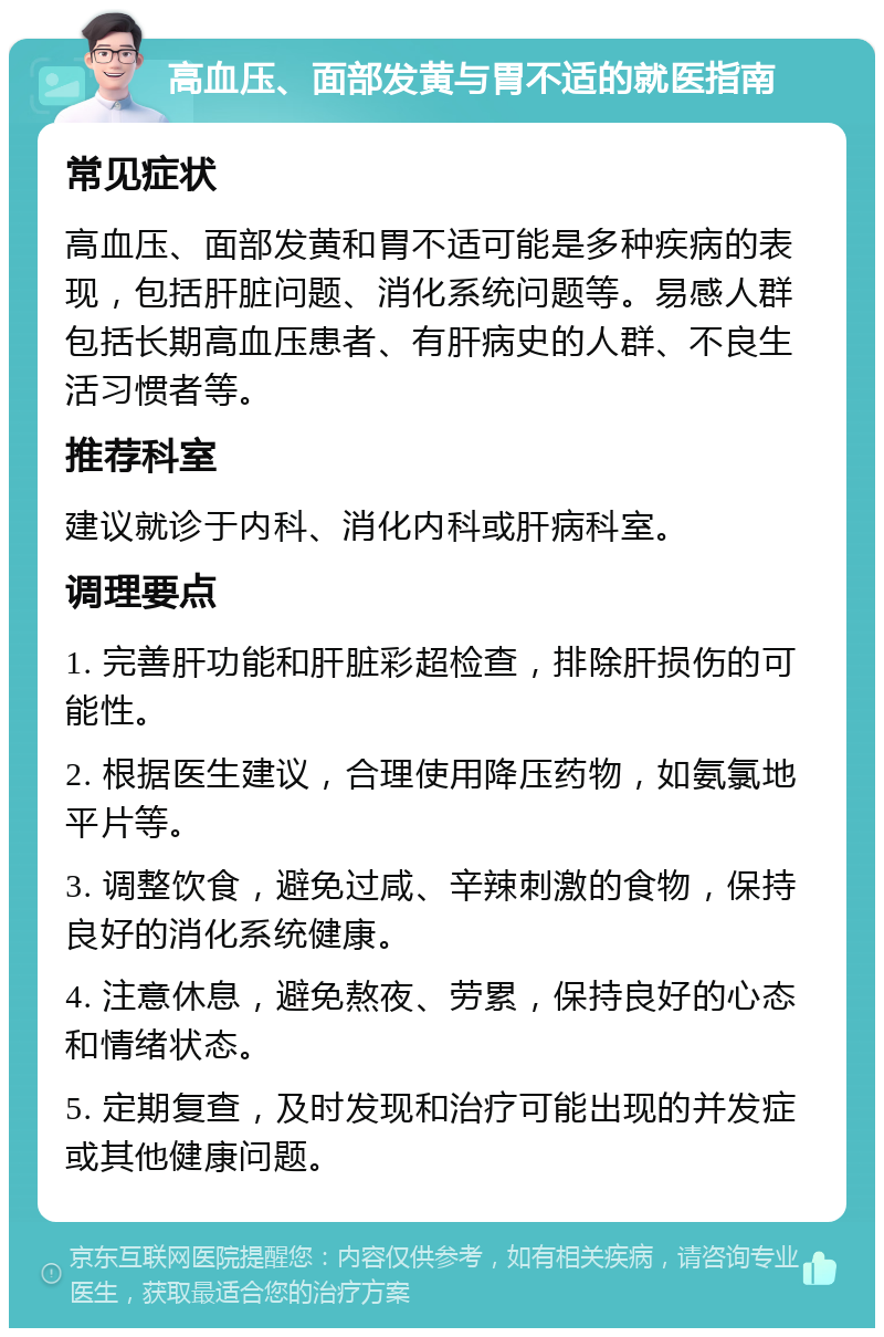 高血压、面部发黄与胃不适的就医指南 常见症状 高血压、面部发黄和胃不适可能是多种疾病的表现，包括肝脏问题、消化系统问题等。易感人群包括长期高血压患者、有肝病史的人群、不良生活习惯者等。 推荐科室 建议就诊于内科、消化内科或肝病科室。 调理要点 1. 完善肝功能和肝脏彩超检查，排除肝损伤的可能性。 2. 根据医生建议，合理使用降压药物，如氨氯地平片等。 3. 调整饮食，避免过咸、辛辣刺激的食物，保持良好的消化系统健康。 4. 注意休息，避免熬夜、劳累，保持良好的心态和情绪状态。 5. 定期复查，及时发现和治疗可能出现的并发症或其他健康问题。